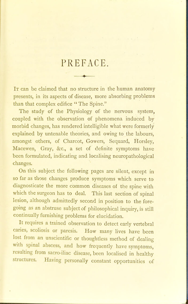 PREFACE. ♦ It can be claimed that no structure in the human anatomy presents, in its aspects of disease, more absorbing problems than that complex edifice  The Spine. The study of the Physiology of the nervous system, coupled with the observation of phenomena induced by morbid changes, has rendered intelligible what were formerly explained by untenable theories, and owing to the labours, amongst others, of Charcot, Gowers, Sequard, Horsley, Macewen, Gray, &c., a set of definite symptoms have been formulated, indicating and localising neuropathological changes. On this subject the following pages are silent, except in so far as those changes produce symptoms which serve to diagnosticate the more common diseases of th.e spine with which the surgeon has to deal. This last section of spinal lesion, although admittedly second in position to the fore- going as an abstruse subject of philosophical inquiry, is still continually furnishing problems for elucidation. It requires a trained observation to detect early vertebral caries, scoliosis or paresis. How many lives have been lost from an unscientific or thoughtless method of dealing with spinal abscess, and how frequently have symptoms, resulting from sacro-iliac disease, been localised in healthy structures. Having personally constant opportunities of