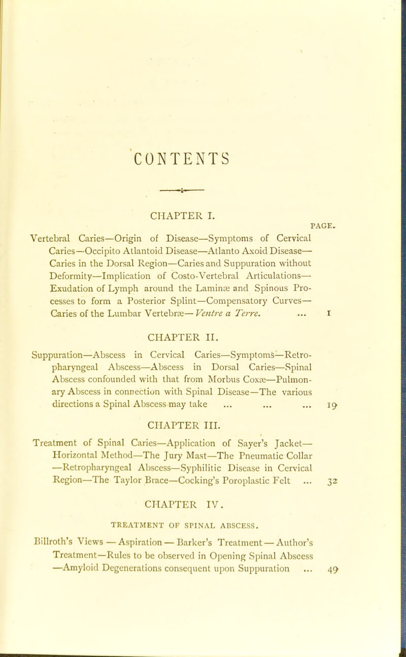 CONTENTS CHAPTER I, PAGE. Vertebral Caries—Origin of Disease—Symptoms of Cervical Caries—Occipito Allantoic! Disease—Atlanto Axoid Disease— Caries in the Dorsal Region—Caries and Suppuration without Deformity—Implication of Costo-Vertebral Articulations— Exudation of Lymph around the Lamina and Spinous Pro- cesses to form a Posterior Splint—Compensatory Curves— Caries of the Lumbar Vertebree— Ventre a Terre. ... I CHAPTER IL Suppuration—Abscess in Cervical Caries—Symptoms—Retro- pharyngeal Abscess—Abscess in Dorsal Caries—Spinal Abscess confounded with that from Morbus Coxfe—Pulmon- ary Abscess in connection with Spinal Disease—The various directions a Spinal Abscess may take ... ... ... CHAPTER in. Treatment of Spinal Caries—Application of Sayer's Jacket— Horizontal Method—The Jury Mast—The Pneumatic Collar —Retropharyngeal Abscess—Syphilitic Disease in Cervical Region—The Taylor Brace—Cocking's Poroplastic Felt ... 32 CHAPTER IV. TREATMENT OF SPINAL ABSCESS. Billroth's Views — Aspiration — Barker's Treatment —Author's Treatment—Rules to be observed in Opening Spinal Abscess —Amyloid Degenerations consequent upon Suppuration ... 49