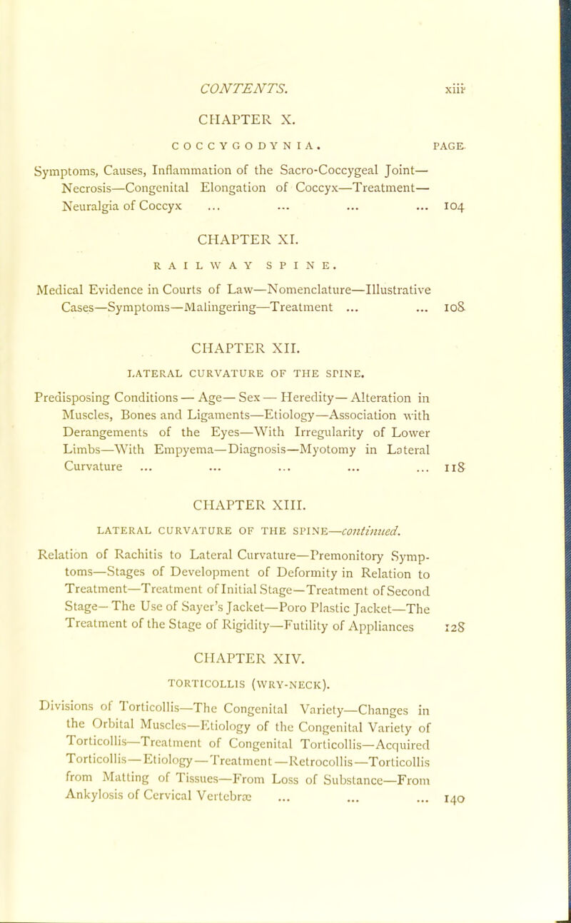 CHAPTER X. COCCYGODYNIA. PAGE Symptoms, Causes, Inflammation of the Sacro-Coccygeal Joint— Necrosis—Congenital Elongation of Coccyx—Treatment— Neuralgia of Coccyx ... ... ... ... 104 CHAPTER XI. RAILWAY SPINE. Medical Evidence in Courts of Law—Nomenclature—Illustrative Cases—Symptoms—Malingering—Treatment ... ... 10& CHAPTER XII. LATERAL CURVATURE OF THE SPINE. Predisposing Conditions — Age— Sex — Heredity— Alteration in Muscles, Bones and Ligaments—Etiology—Association with Derangements of the Eyes—With Irregularity of Lower Limbs—With Empyema—Diagnosis—Myotomy in Lateral Curvature ... ... ... ... ... iiS CHAPTER XIII. LATERAL CURVATURE OF THE SPINE—Continued. Relation of Rachitis to Lateral Curvature—Premonitory Symp- toms—Stages of Development of Deformity in Relation to Treatment—Treatment of Initial Stage—Treatment of Second Stage— The Use of Sayer's Jacket—Poro Plastic Jacket—The Treatment of the Stage of Rigidity—Futility of Appliances 12S CHAPTER XIV. TORTICOLLIS (WRY-NECK). Divisions of Torticollis—The Congenital Variety—Changes in the Orbital Muscles—Etiology of the Congenital Variety of Torticollis—Treatment of Congenital Torticollis—Acquired Torticollis—Etiology—Treatment—Retrocollis—Torticollis from Matting of Tissues—From Loss of Substance—From Ankylosis of Cervical Vcrtebroe ... ... ... 140