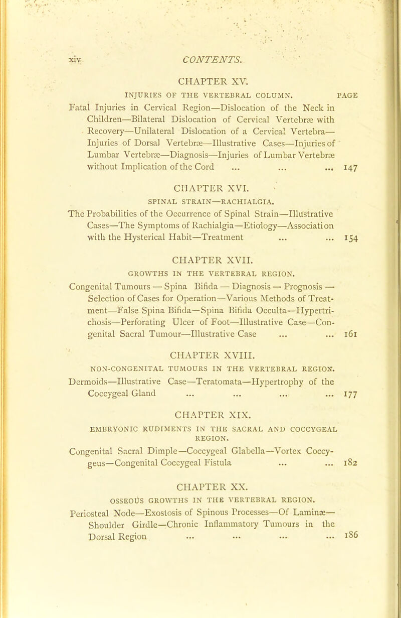 CHAPTER XV. INJURIES OF THE VERTEBRAL COLUMN. PAGE Fatal Injuries in Cervical Region—Dislocation of the Neck in Children—Bilateral Dislocation of Cervical Vertebras with • Recovery—Unilateral Dislocation of a Cervical Vertebra— Injuries of Dorsal Vertebrze—Illustrative Cases—Injuries of Lumbar Vertebra—Diagnosis—Injuries of Lumbar Vertebrae without Implication of the Cord ... ... ... 147 CHAPTER XVI. SPINAL STRAIN—RACHIALGIA. The Probabilities of the Occurrence of Spinal Strain—Illustrative Cases—The Symptoms of Rachialgia—Etiology—Association with the Hysterical Habit—Treatment ... ... 154 CHAPTER XVII. GROWTHS IN THE VERTEBRAL REGION. Congenital Tumours — Spina Bifida — Diagnosis — Prognosis — Selection of Cases for Operation—Various Methods of Treat- ment—-False Spina Bifida—Spina Bifida Occulta—Hypertri- chosis—Perforating Ulcer of Foot—Illustrative Case—Con- genital Sacral Tumour—Illustrative Case ... ... 161 CHAPTER XVIII. NON-CONGENITAL TUMOURS IN THE VERTEBRAL REGIOI7. Dermoids—Illustrative Case—Teratomata—Hypertrophy of the Coccygeal Gland ... ... ... ... 177 CHAPTER XIX. EMBRYONIC RUDIMENTS IN THE SACRAL AND COCCYGEAL REGION. Congenital Sacral Dimple—Coccygeal Glabella—Vortex Coccy- geus—Congenital Coccygeal Fistula ... ... 182 CHAPTER XX. OSSEOUS GROWTHS IN THE VERTEBRAL REGION. Periosteal Node—Exostosis of Spinous Processes—Of Laminae— Shoulder Girdle—Chronic Inflammatoiy Tumours in the Dorsal Region ... — •-. — 1S6