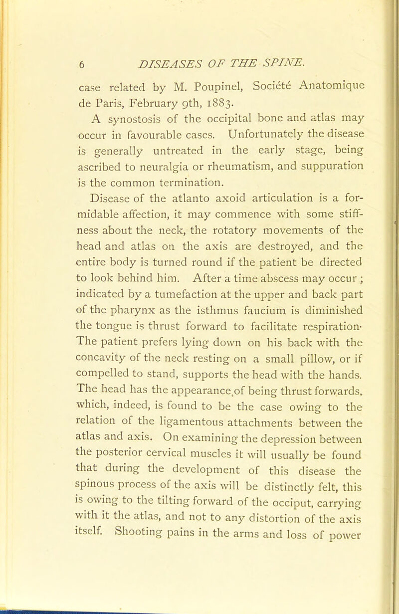 case related by M. Poupinel, Society Anatomique de Paris, February 9th, 1883. A synostosis of the occipital bone and atlas may occur in favourable cases. Unfortunately the disease is generally untreated in the early stage, being ascribed to neuralgia or rheumatism, and suppuration is the common termination. Disease of the atlanto axoid articulation is a for- midable affection, it may commence with some stiff- ness about the neck, the rotatory movements of the head and atlas on the axis are destroyed, and the entire body is turned round if the patient be directed to look behind him. After a time abscess may occur ; indicated by a tumefaction at the upper and back part of the pharynx as the isthmus faucium is diminished the tongue is thrust forward to facilitate respiration- The patient prefers lying down on his back with the concavity of the neck resting on a small pillow, or if compelled to stand, supports the head with the hands. The head has the appearance.of being thrust forwards, which, indeed, is found to be the case owing to the relation of the ligamentous attachments between the atlas and axis. On examining the depression between the posterior cervical muscles it will usually be found that during the development of this disease the spinous process of the axis will be distinctly felt, this is owing to the tilting forward of the occiput, carrying with it the atlas, and not to any distortion of the axis itself. Shooting pains in the arms and loss of power