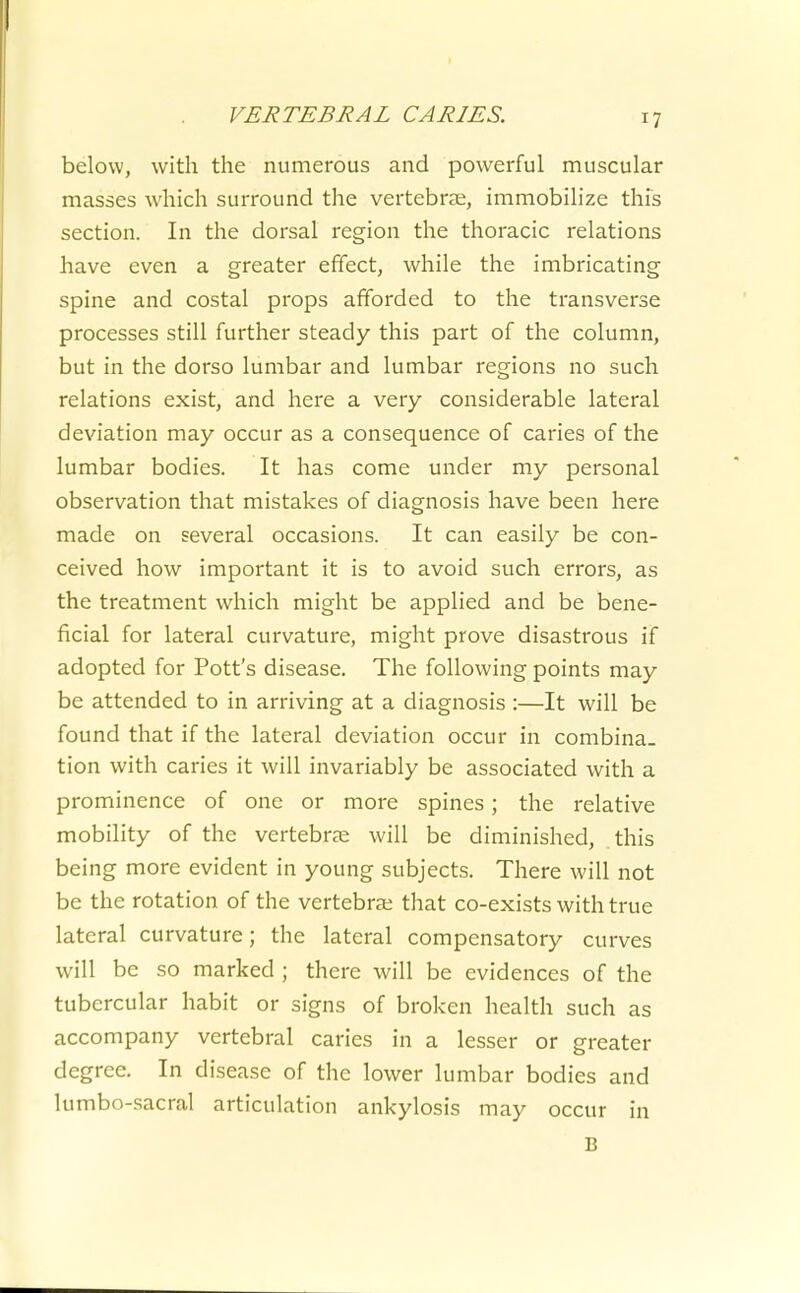 below, with the numerous and powerful muscular masses which surround the vertebrae, immobilize this section. In the dorsal region the thoracic relations have even a greater effect, while the imbricating spine and costal props afforded to the transverse processes still further steady this part of the column, but in the dorso lumbar and lumbar regions no such relations exist, and here a very considerable lateral deviation may occur as a consequence of caries of the lumbar bodies. It has come under my personal observation that mistakes of diagnosis have been here made on several occasions. It can easily be con- ceived how important it is to avoid such errors, as the treatment which might be applied and be bene- ficial for lateral curvature, might prove disastrous if adopted for Pott's disease. The following points may be attended to in arriving at a diagnosis :—It will be found that if the lateral deviation occur in combina- tion with caries it will invariably be associated with a prominence of one or more spines; the relative mobility of the vertebrae will be diminished, this being more evident in young subjects. There will not be the rotation of the vertebrae that co-exists with true lateral curvature; the lateral compensatory curves will be so marked ; there will be evidences of the tubercular habit or signs of broken health such as accompany vertebral caries in a lesser or greater degree. In disease of the lower lumbar bodies and lumbo-sacral articulation ankylosis may occur in B