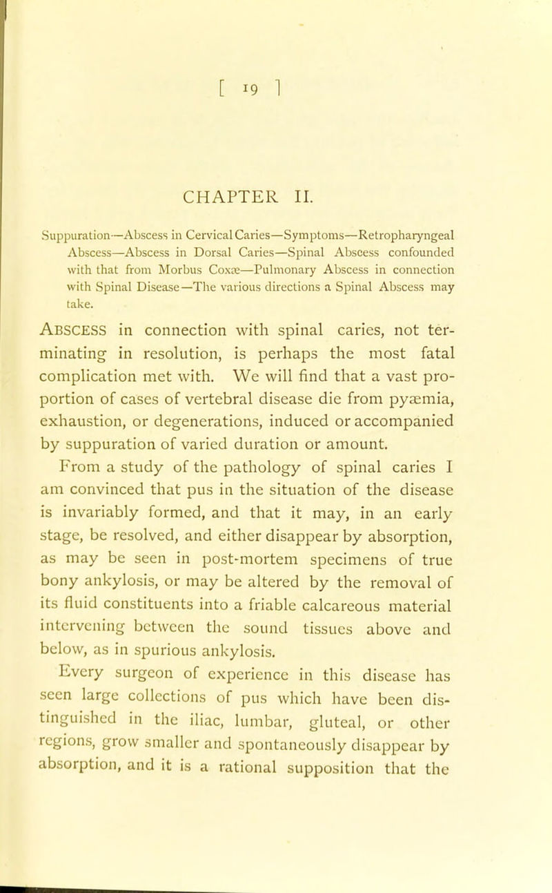 CHAPTER II. Suppuration—Abscess in Cervical Caries—Symptoms—Retropharyngeal Abscess—Abscess in Dorsal Caries—Spinal Abscess confounded with that from Morbus Coxee—Pulmonary Abscess in connection with Spinal Disease—The various directions a Spinal Abscess may take. Abscess in connection with spinal caries, not ter- minating in resolution, is perhaps the most fatal complication met with. We will find that a vast pro- portion of cases of vertebral disease die from pyaemia, exhaustion, or degenerations, induced or accompanied by suppuration of varied duration or amount. From a study of the pathology of spinal caries I am convinced that pus in the situation of the disease is invariably formed, and that it may, in an early stage, be resolved, and either disappear by absorption, as may be seen in post-mortem specimens of true bony ankylosis, or may be altered by the removal of its fluid constituents into a friable calcareous material intervening between the sound tissues above and below, as in spurious ankylosis. Every surgeon of experience in this disease has seen large collections of pus which have been dis- tinguished in the iliac, lumbar, gluteal, or other regions, grow smaller and spontaneously disappear by absorption, and it is a rational supposition that the