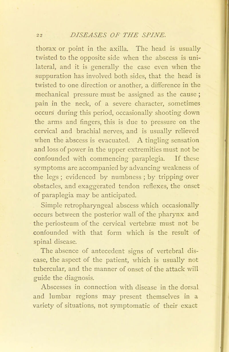 thorax or point in the axilla. The head is usually- twisted to the opposite side when the abscess is uni- lateral, and it is generally the case even when the suppuration has involved both sides, that the head is twisted to one direction or another, a difference in the mechanical pressure must be assigned as the cause ; pain in the neck, of a severe character, sometimes occurs during this period, occasionally shooting down the arms and fingers, this is due to pressure on the cervical and brachial nerves, and is usually relieved when the abscess is evacuated. A tingling sensation and loss of power in the upper extremities must not be confounded with commencing paraplegia. If these symptoms are accompanied by advancing weakness of the legs ; evidenced by numbness ; by tripping over obstacles, and exaggerated tendon reflexes, the onset of paraplegia may be anticipated. Simple retropharyngeal abscess which occasionally occurs between the posterior wall of the pharynx and the periosteum of the cervical vertebrae must not be confounded with that form which is the result of spinal disease. The absence of antecedent signs of vertebral dis- ease, the aspect of the patient, which is usually not tubercular, and the manner of onset of the attack will guide the diagnosis. Abscesses in connection with disease in the dorsal and lumbar regions may present themselves in a variety of situations, not symptomatic of their exact