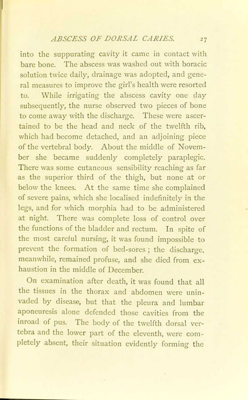 into the suppurating cavity it came in contact with bare bone. The abscess was washed out with boracic solution twice daily, drainage was adopted, and gene- ral measures to improve the girl's health were resorted to. While irrigating the abscess cavity one day subsequently, the nurse observed two pieces of bone to come away with the discharge. These were ascer- tained to be the head and neck of the twelfth rib, which had become detached, and an adjoining piece of the vertebral body. About the middle of Novem- ber she became suddenly completely paraplegic. There was some cutaneous sensibility reaching as far as the superior third of the thigh, but none at or below the knees. At the same time she complained of severe pains, which she localised indefinitely in the legs, and for which morphia had to be administered at night. There was complete loss of control over the functions of the bladder and rectum. In spite of the most careful nursing, it was found impossible to prevent the formation of bed-sores ; the discharge, meanwhile, remained profuse, and she died from ex- haustion in the middle of December. On examination after death, it was found that all the tissues in the thorax and abdomen were unin- vaded by disease, but that the pleura and lumbar aponeuresis alone defended those cavities from the inroad of pus. The body of the twelfth dorsal ver- tebra and the lower part of the eleventh, were com- pletely absent, their situation evidently forming the