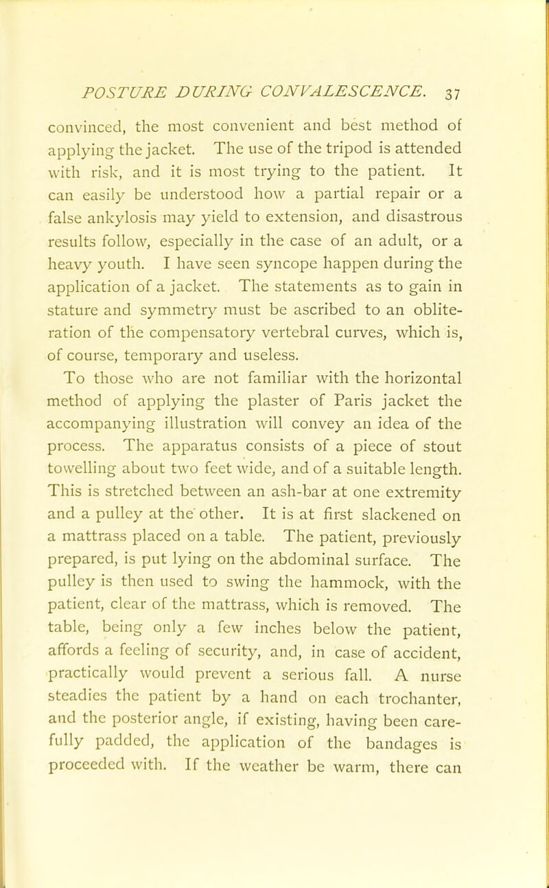 convinced, the most convenient and best method of applying the jacket. The use of the tripod is attended with risk, and it is most trying to the patient. It can easily be understood how a partial repair or a false ankylosis may yield to extension, and disastrous results follow, especially in the case of an adult, or a heavy youth. I have seen syncope happen during the application of a jacket. The statements as to gain in stature and symmetry must be ascribed to an oblite- ration of the compensatory vertebral curves, which is, of course, temporary and useless. To those who are not familiar with the horizontal method of applying the plaster of Paris jacket the accompanying illustration will convey an idea of the process. The apparatus consists of a piece of stout towelling about two feet wide, and of a suitable length. This is stretched between an ash-bar at one extremity and a pulley at the other. It is at first slackened on a mattrass placed on a table. The patient, previously prepared, is put lying on the abdominal surface. The pulley is then used to swing the hammock, with the patient, clear of the mattrass, which is removed. The table, being only a few inches below the patient, affords a feeling of security, and, in case of accident, practically would prevent a serious fall. A nurse steadies the patient by a hand on each trochanter, and the posterior angle, if existing, having been care- fully padded, the application of the bandages is proceeded with. If the weather be warm, there can