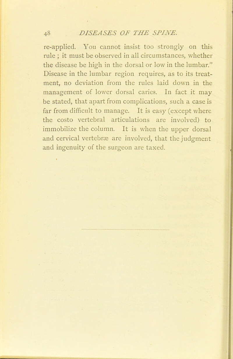 re-applied. You cannot insist too strongly on this rule ; it must be observed in all circumstances, whether the disease be high in the dorsal or low in the lumbar. Disease in the lumbar region requires, as to its treat- ment, no deviation from the rules laid down in the management of lower dorsal caries. In fact it may be stated, that apart from complications, such a case is far from difficult to manage. It is easy (except v/here the costo vertebral articulations are involved) to immobilize the column. It is when the upper dorsal and cervical vertebrae are involved, that the judgment and ingenuity of the surgeon are taxed.