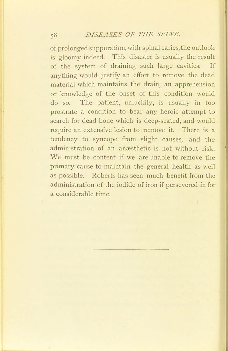 of prolonged suppuration, with spinal caries, the outlook is gloomy indeed. This disaster is usually the result of the system of draining such large cavities. If anything would justify an effort to remove the dead material which maintains the drain, an apprehension or knowledge of the onset of this condition would do so. The patient, unluckily, is usually in too prostrate a condition to bear any heroic attempt to search for dead bone which is deep-seated, and would require an extensive lesion to remove it. There is a tendency to syncope from slight causes, and the administration of an anaesthetic is not without risk. We must be content if we are unable to remove the primary cause to maintain the general health as well as possible. Roberts has seen much benefit from the administration of the iodide of iron if persevered in for a considerable time.