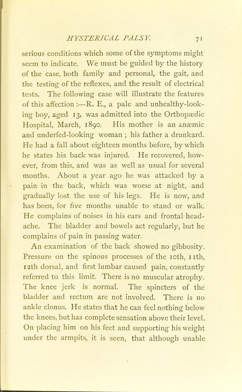 HYSTERICAL PALSY. serious conditions which some of the symptoms might seem to indicate. We must be guided by the history of the case, both family and personal, the gait, and the testing of the reflexes, and the result of electrical tests. The following case will illustrate the features of this affection :—R. E., a pale and unhealthy-look- ing boy, aged 13, was admitted into the Orthopaedic Hospital, March, 1890. His mother is an aneemic and underfed-looking woman ; his father a drunkard. He had a fall about eighteen months before, by which he states his back was injured. He recovered, how- ever, from this, and was as well as usual for several months. About a year ago he was attacked by a pain in the back, which was worse at night, and gradually lost the use of his legs. He is now, and has been, for five months unable to stand or walk. He complains of noises in his ears and frontal head- ache. The bladder and bowels act regularly, but he complains of pain in passing water. An examination of the back showed no gibbosity. Pressure on the spinous processes of the 10th, iith, 12th dorsal, and first lumbar caused pain, constantly referred to this limit. There is no muscular atrophy. The knee jerk is normal. The spincters of the bladder and rectum are not involved. There is no ankle clonus. He states that he can feel nothing below the knees, but has complete sensation above their level. On placing him on his feet and supporting his weight under the armpits, it is seen, that although unable