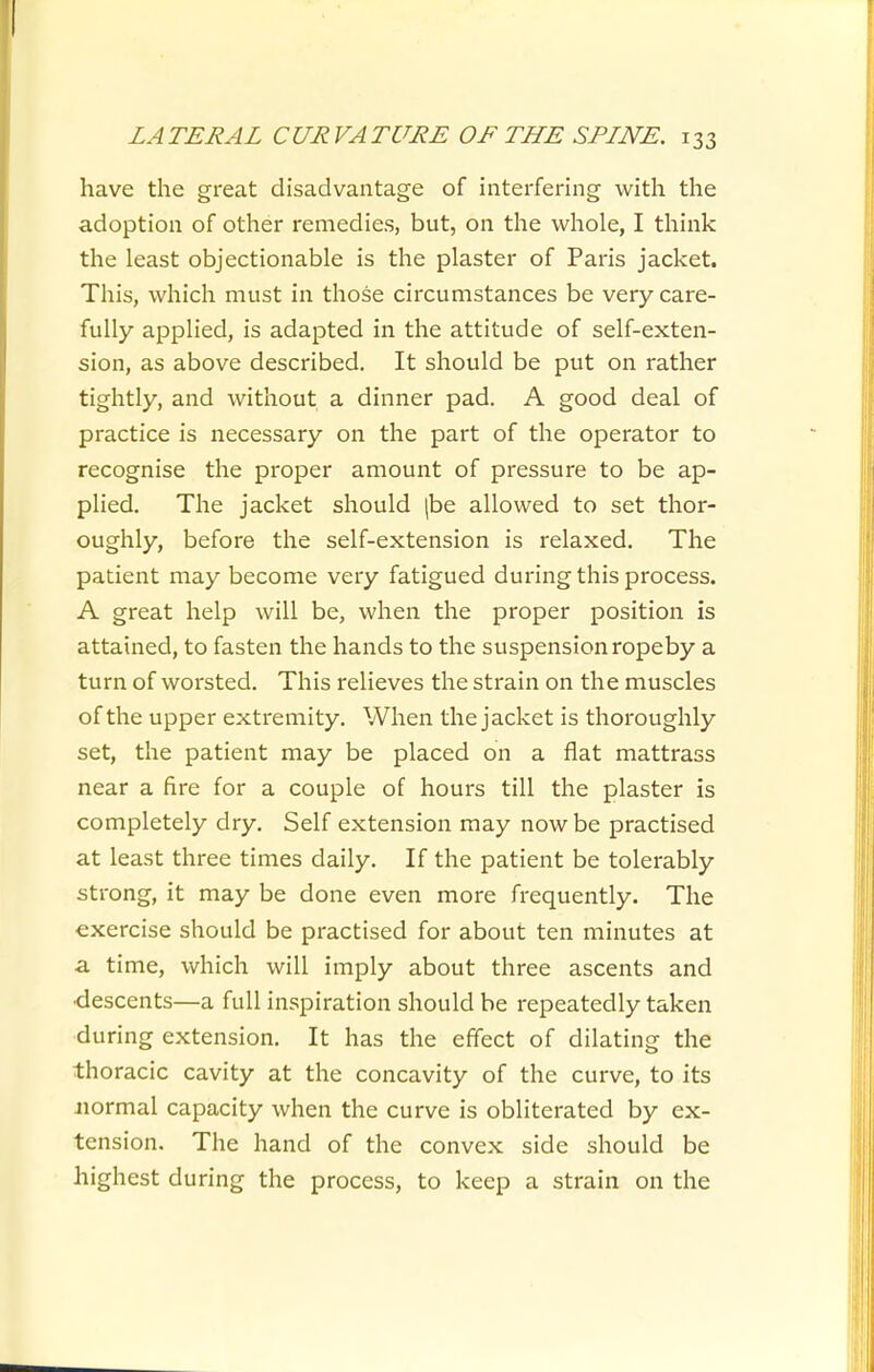 have the great disadvantage of interfering with the adoption of other remedies, but, on the whole, I think the least objectionable is the plaster of Paris jacket. This, which must in those circumstances be very care- fully applied, is adapted in the attitude of self-exten- sion, as above described. It should be put on rather tightly, and without a dinner pad. A good deal of practice is necessary on the part of the operator to recognise the proper amount of pressure to be ap- plied. The jacket should |be allowed to set thor- oughly, before the self-extension is relaxed. The patient may become very fatigued during this process. A great help will be, when the proper position is attained, to fasten the hands to the suspension ropeby a turn of worsted. This relieves the strain on the muscles of the upper extremity. When the jacket is thoroughly set, the patient may be placed on a flat mattrass near a fire for a couple of hours till the plaster is completely dry. Self extension may now be practised at least three times daily. If the patient be tolerably strong, it may be done even more frequently. The exercise should be practised for about ten minutes at a time, which will imply about three ascents and •descents—a full inspiration should be repeatedly taken during extension. It has the effect of dilating the thoracic cavity at the concavity of the curve, to its Jiormal capacity when the curve is obliterated by ex- tension. The hand of the convex side should be highest during the process, to keep a strain on the