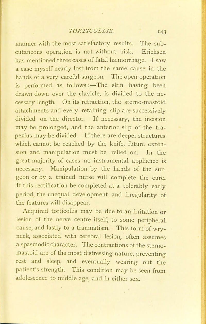 manner with the most satisfactory results. The sub- cutaneous operation is not without risk. Erichsen has mentioned three cases of fatal haemorrhage. I saw a case myself nearly lost from the same cause in the hands of a very careful surgeon. The open operation is performed as follows:—The skin having been drawn down over the clavicle, is divided to the ne- cessary length. On its retraction, the sterno-mastoid attachments and every retaining slip are successively divided on the director. If necessary, the incision may be prolonged, and the anterior slip of the tra- pezius may be divided. If there are deeper structures which cannot be reached by the knife, future exten- sion and manipulation must be relied on. In the great majority of cases no instrumental appliance is necessary. Manipulation by the hands of the sur- geon or by a trained nurse will complete the cure. If this rectification be completed at a tolerably early period, the unequal development and irregularity of the features will disappear. Acquired torticollis may be due to an irritation or lesion of the nerve centre itself, to some peripheral cause, and lastly to a traumatism. This form of wry- neck, associated with cerebral lesion, often assumes a spasmodic character. The contractions of the sterno- mastoid are of the most distressing nature, preventing rest and sleep, and eventually wearing out the patient's strength. This condition may be seen from adolescence to middle age, and in either sex.