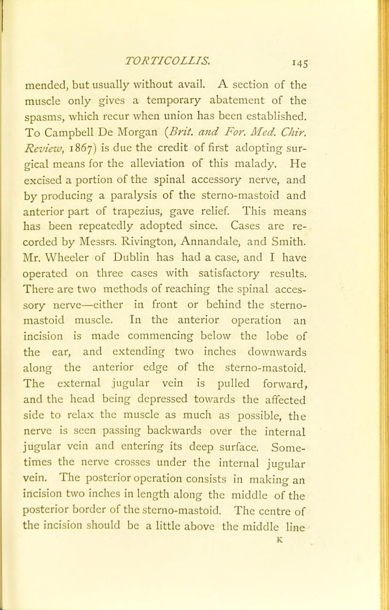 mended, but usually without avail. A section of the muscle only gives a temporary abatement of the spasms, which recur when union has been established. To Campbell De Morgan {Brit, and For. Med. CJiir. Review, 1867) is due the credit of first adopting sur- gical means for the alleviation of this malady. He excised a portion of the spinal accessory nerve, and by producing a paralysis of the sterno-mastoid and anterior part of trapezius, gave relief This means has been repeatedly adopted since. Cases are re- corded by Messrs. Rivington, Annandale, and Smith. Mr. Wheeler of Dublin has had a case, and I have operated on three cases with satisfactory results. There are two methods of reaching the spinal acces- sory nerve—either in front or behind the sterno- mastoid muscle. In the anterior operation an incision is made commencing below the lobe of the ear, and extending two inches downwards along the anterior edge of the sterno-mastoid. The external jugular vein is pulled forward, and the head being depressed towards the affected side to relax the muscle as much as possible, the nerve is seen passing backwards over the internal jugular vein and entering its deep surface. Some- times the nerve crosses under the internal jugular vein. The posterior operation consists in making an incision two inches in length along the middle of the posterior border of the sterno-mastoid. The centre of the incision should be a little above the middle line K