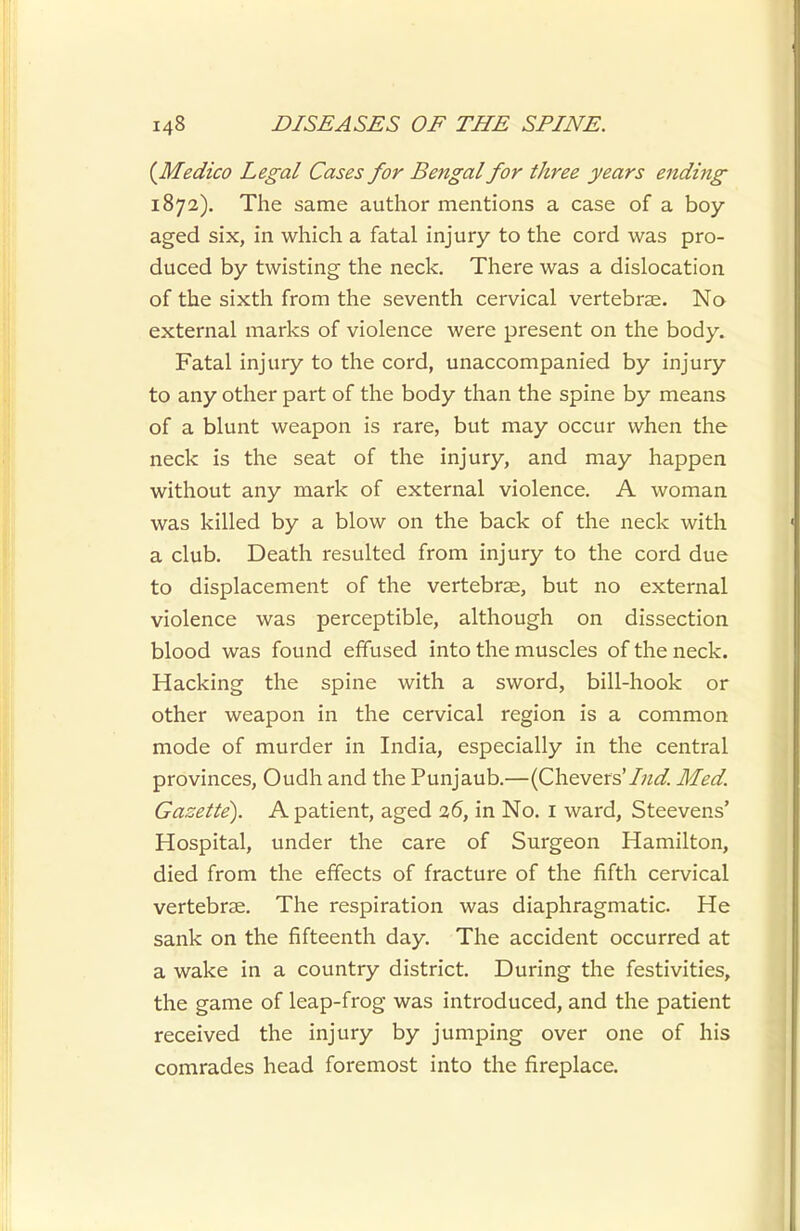 {Medico Legal Cases for Bengal for three years ending 1872). The same author mentions a case of a boy- aged six, in which a fatal injury to the cord was pro- duced by twisting the neck. There was a dislocation of the sixth from the seventh cervical vertebrae. No external marks of violence were present on the body. Fatal injury to the cord, unaccompanied by injury to any other part of the body than the spine by means of a blunt weapon is rare, but may occur when the neck is the seat of the injury, and may happen without any mark of external violence. A woman was killed by a blow on the back of the neck with a club. Death resulted from injury to the cord due to displacement of the vertebrae, but no external violence was perceptible, although on dissection blood was found effused into the muscles of the neck. Hacking the spine with a sword, bill-hook or other weapon in the cervical region is a common mode of murder in India, especially in the central provinces, Oudh and the Punjaub.—(Chevers'/w^. Med. Gazette). A patient, aged 26, in No. I ward, Steevens' Hospital, under the care of Surgeon Hamilton, died from the effects of fracture of the fifth cervical vertebrae. The respiration was diaphragmatic. He sank on the fifteenth day. The accident occurred at a wake in a country district. During the festivities, the game of leap-frog was introduced, and the patient received the injury by jumping over one of his comrades head foremost into the fireplace.