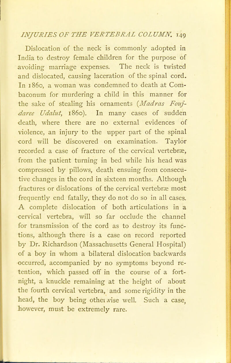 Dislocation of the neck is commonly adopted in India to destroy female children for the purpose of avoiding marriage expenses. The neck is twisted and dislocated, causing laceration of the spinal cord. In 1860, a woman was condemned to death at Com- baconum for murdering a child in this manner for the sake of stealing his ornaments {Madras Fouj- daree Udalut, i860). In many cases of sudden death, where there are no external evidences of violence, an injury to the upper part of the spinal •cord will be discovered on examination. Taylor recorded a case of fracture of the cervical vertebrae, from the patient turning in bed while his head was compressed by pillows, death ensuing from consecu- tive changes in the cord in sixteen months. Although fractures or dislocations of the cervical vertebrae most frequently end fatally, they do not do so in all cases. A complete dislocation of both articulations in a cervical vertebra, will so far occlude the channel for transmission of the cord as to destroy its func- tions, although there is a case on record reported by Dr. Richardson (Massachusetts General Hospital) of a boy in whom a bilateral dislocation backwards occurred, accompanied by no symptoms beyond re- tention, which passed off in the course of a fort- night, a knuckle remaining at the height of about the fourth cervical vertebra, and some rigidity in the head, the boy being otheiA^ise well. Such a case, however, must be extremely rare.