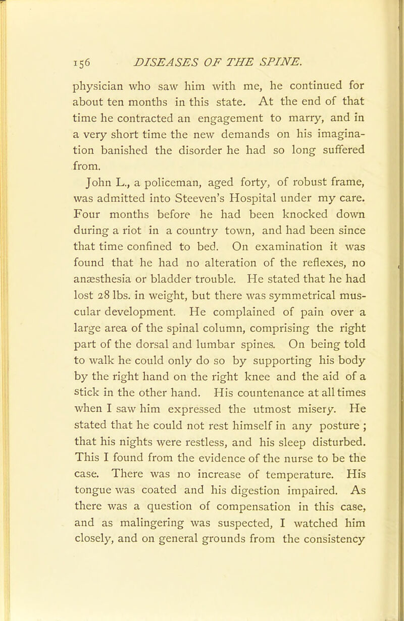 physician who saw him with me, he continued for about ten months in this state. At the end of that time he contracted an engagement to marry, and in a very short time the new demands on his imagina- tion banished the disorder he had so long suffered from. John L., a policeman, aged forty, of robust frame, was admitted into Steeven's Hospital under my care. Four months before he had been knocked down during a riot in a country town, and had been since that time confined to bed. On examination it was found that he had no alteration of the reflexes, no anaesthesia or bladder trouble. He stated that he had lost 28 lbs. in weight, but there was symmetrical mus- cular development. He complained of pain over a large area of the spinal column, comprising the right part of the dorsal and lumbar spines. On being told to walk he could only do so by supporting his body by the right hand on the right knee and the aid of a stick in the other hand. His countenance at all times when I saw him expressed the utmost misery. He stated that he could not rest himself in any posture ; that his nights were restless, and his sleep disturbed. This I found from the evidence of the nurse to be the case. There was no increase of temperature. His tongue was coated and his digestion impaired. As there was a question of compensation in this case, and as malingering was suspected, I watched him closely, and on general grounds from the consistency