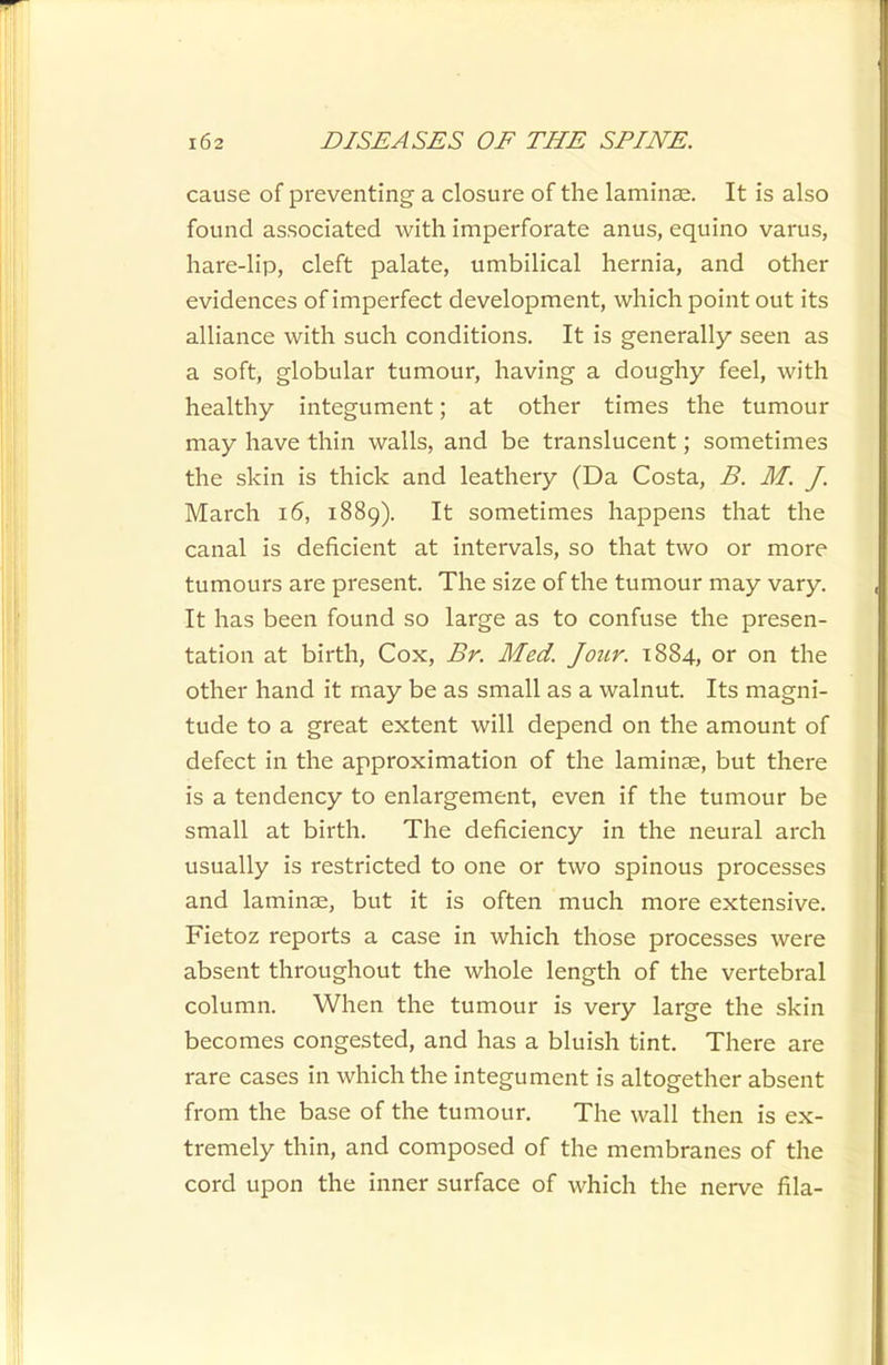 cause of preventing a closure of the laminae. It is also found associated with imperforate anus, equino varus, hare-lip, cleft palate, umbilical hernia, and other evidences of imperfect development, which point out its alliance with such conditions. It is generally seen as a soft, globular tumour, having a doughy feel, with healthy integument; at other times the tumour may have thin walls, and be translucent; sometimes the skin is thick and leathery (Da Costa, B. M. J. March i6, 1889). It sometimes happens that the canal is deficient at intervals, so that two or more tumours are present. The size of the tumour may vary. It has been found so large as to confuse the presen- tation at birth. Cox, Br. Med. Jour. 1884, or on the other hand it may be as small as a walnut. Its magni- tude to a great extent will depend on the amount of defect in the approximation of the laminae, but there is a tendency to enlargement, even if the tumour be small at birth. The deficiency in the neural arch usually is restricted to one or two spinous processes and laminse, but it is often much more extensive. Fietoz reports a case in which those processes were absent throughout the whole length of the vertebral column. When the tumour is very large the skin becomes congested, and has a bluish tint. There are rare cases in which the integument is altogether absent from the base of the tumour. The wall then is ex- tremely thin, and composed of the membranes of the cord upon the inner surface of which the nerve fila-