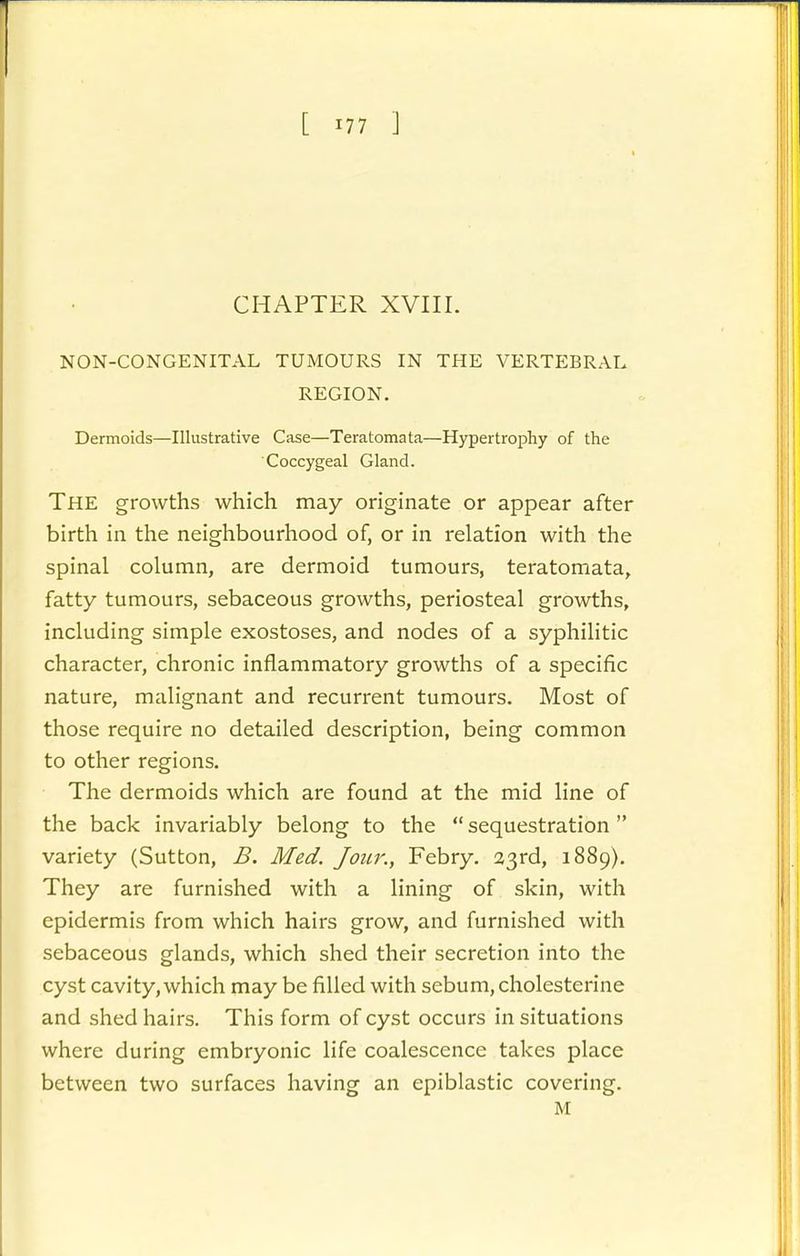 [ 177 ] CHAPTER XVIII. NON-CONGENITAL TUMOURS IN THE VERTP:BRAL REGION. Dermoids—Illustrative Case—Teratomata—Hypertrophy of the Coccygeal Gland. The growths which may originate or appear after birth in the neighbourhood of, or in relation with the spinal column, are dermoid tumours, teratomata, fatty tumours, sebaceous growths, periosteal growths, including simple exostoses, and nodes of a syphilitic character, chronic inflammatory growths of a specific nature, malignant and recurrent tumours. Most of those require no detailed description, being common to other regions. The dermoids which are found at the mid line of the back invariably belong to the  sequestration variety (Sutton, B. Med. Jour., Febry. 23rd, 1889), They are furnished with a lining of skin, with epidermis from which hairs grow, and furnished with sebaceous glands, which shed their secretion into the cyst cavity, which may be filled with sebum, cholesterine and shed hairs. This form of cyst occurs in situations where during embryonic life coalescence takes place between two surfaces having an epiblastic covering. M