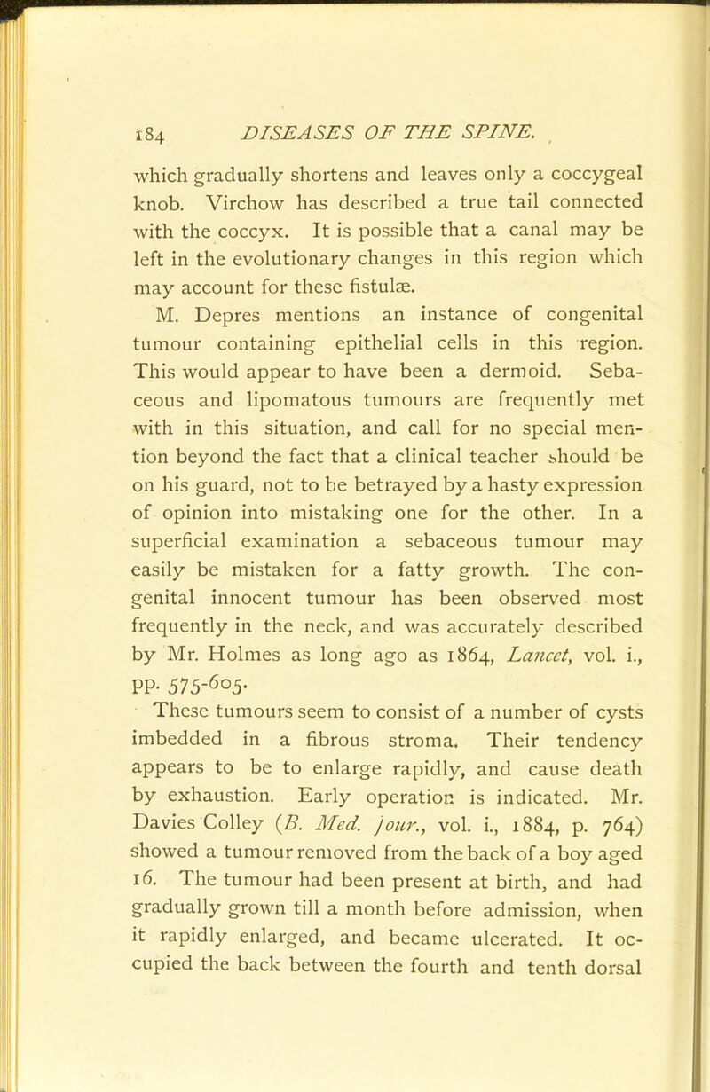 which gradually shortens and leaves only a coccygeal knob. Virchow has described a true tail connected with the coccyx. It is possible that a canal may be left in the evolutionary changes in this region which may account for these fistulae. M. Depres mentions an instance of congenital tumour containing epithelial cells in this region. This would appear to have been a dermoid. Seba- ceous and lipomatous tumours are frequently met with in this situation, and call for no special men- tion beyond the fact that a clinical teacher ^hould be on his guard, not to be betrayed by a hasty expression of opinion into mistaking one for the other. In a superficial examination a sebaceous tumour may easily be mistaken for a fatty growth. The con- genital innocent tumour has been observed most frequently in the neck, and was accurately described by Mr. Holmes as long ago as 1864, Lancet, vol. i., PP- 515-^^5- These tumours seem to consist of a number of cysts imbedded in a fibrous stroma. Their tendency appears to be to enlarge rapidly, and cause death by exhaustion. Early operation is indicated. Mr. Davies Colley {B. Med. jour., vol. i., 1884, p. 764) showed a tumour removed from the back of a boy aged 16. The tumour had been present at birth, and had gradually grown till a month before admission, when it rapidly enlarged, and became ulcerated. It oc- cupied the back between the fourth and tenth dorsal