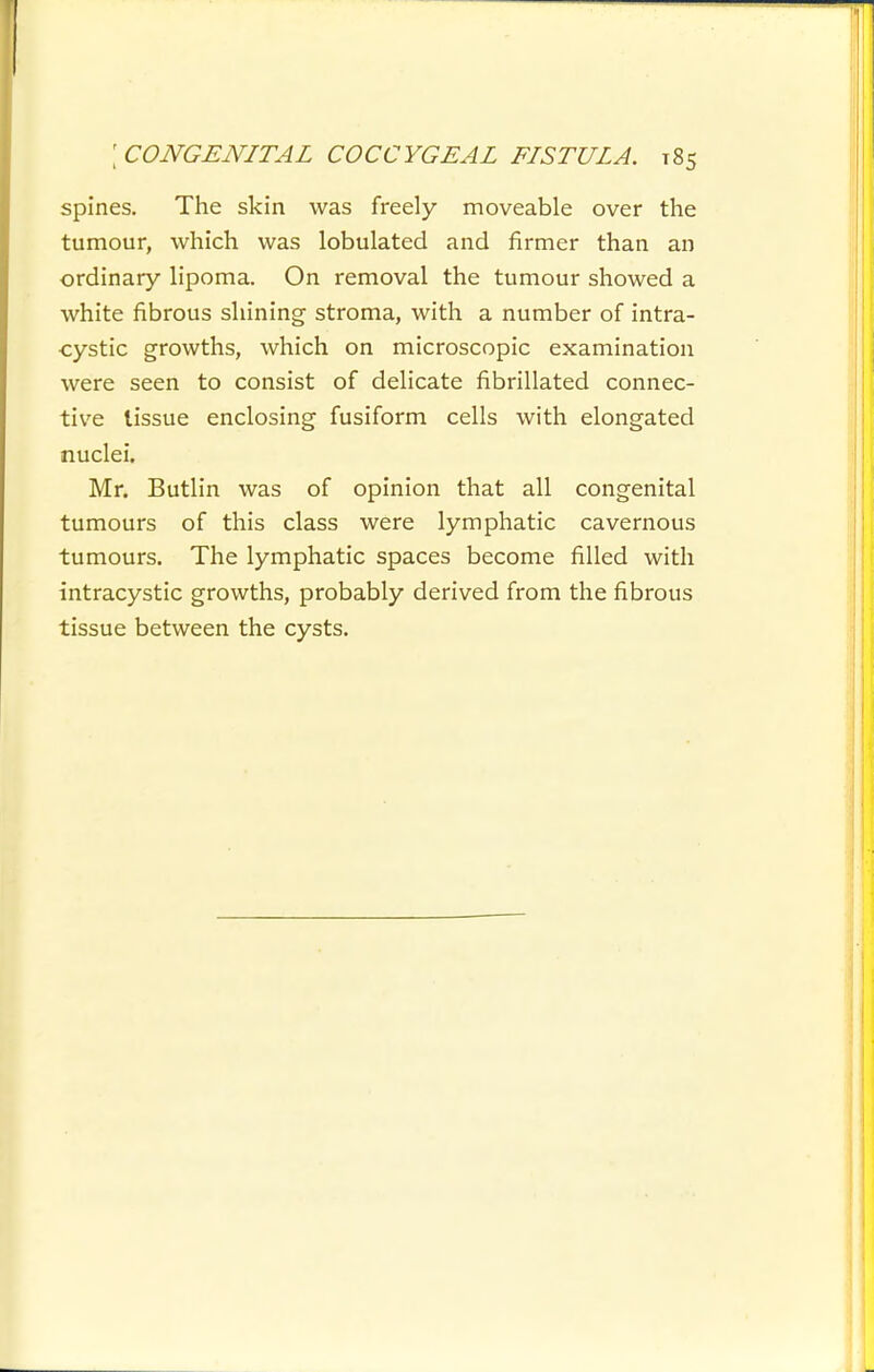 spines. The skin was freely moveable over the tumour, which was lobulated and firmer than an ordinary lipoma. On removal the tumour showed a white fibrous shining stroma, with a number of intra- cystic growths, which on microscopic examination were seen to consist of delicate fibrillated connec- tive tissue enclosing fusiform cells with elongated nuclei. Mr. Butlin was of opinion that all congenital tumours of this class were lymphatic cavernous tumours. The lymphatic spaces become filled with intracystic growths, probably derived from the fibrous tissue between the cysts.