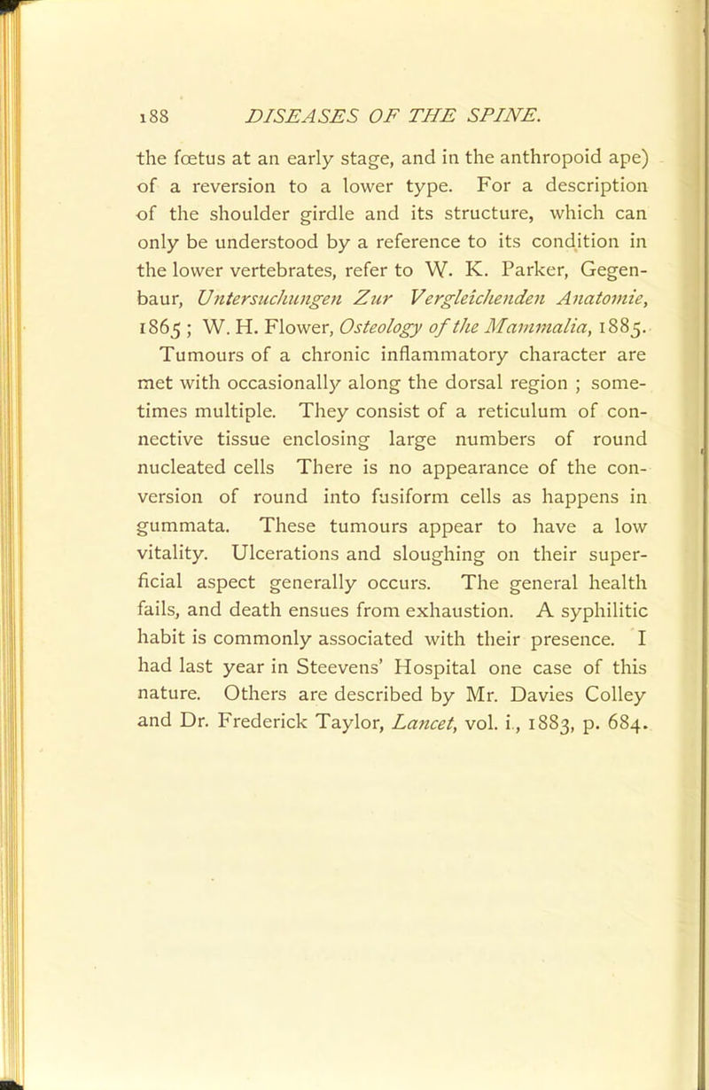 the foetus at an early stage, and in the anthropoid ape) of a reversion to a lower type. For a description of the shoulder girdle and its structure, which can only be understood by a reference to its condition in the lower vertebrates, refer to W. K. Parker, Gegen- baur, Untersuchungen Zur VergleicJienden Anatoviie, 1865 ; W. H. Flower, Osteology of the Mammalia, 1885. Tumours of a chronic inflammatory character are met with occasionally along the dorsal region ; some- times multiple. They consist of a reticulum of con- nective tissue enclosing large numbers of round nucleated cells There is no appearance of the con- version of round into fusiform cells as happens in gummata. These tumours appear to have a low vitality. Ulcerations and sloughing on their super- ficial aspect generally occurs. The general health fails, and death ensues from exhaustion. A syphilitic habit is commonly associated with their presence. I had last year in Steevens' Hospital one case of this nature. Others are described by Mr. Davies CoUey and Dr. Frederick Taylor, Lancet, vol. i., 1883, p. 684.