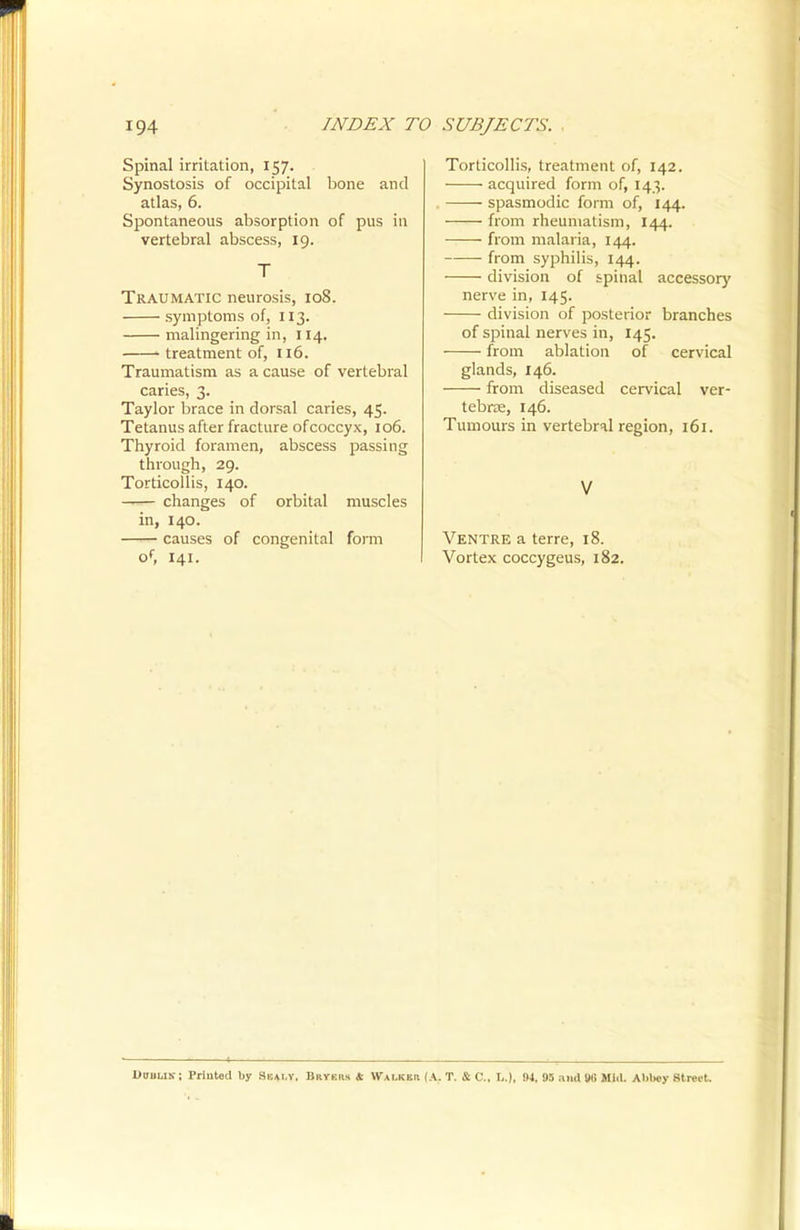 Spinal irritation, 157. Synostosis of occipital bone and atlas, 6. Spontaneous absorption of pus in vertebral abscess, 19. T Traumatic neurosis, 108. symptoms of, 113. malingering in, 114. treatment of, 116. Traumatism as a cause of vertebral caries, 3. Taylor brace in dorsal caries, 45. Tetanus after fracture of coccyx, 106. Thyroid foramen, abscess passing through, 29. Torticollis, 140. —— changes of orbital muscles in, 140. causes of congenital form of, 141. Torticollis, treatment of, 142. acquired form of, 143. spasmodic form of, 144. from rheumatism, 144. from malaria, 144. from syphilis, 144. division of spinal accessory nerve in, 145. division of posterior branches of spinal nerves in, 145. from ablation of cervical glands, 146. from diseased cervical ver- tebrre, 146. Tumours in vertebral region, 161. V Ventre a terre, 18. Vortex coccygeus, 182. OVBUir: Printed by Sbai.y, Bryers « Walkkr (A. T. & C, L.), 94, 95 and »G Mill. Abbey Street.