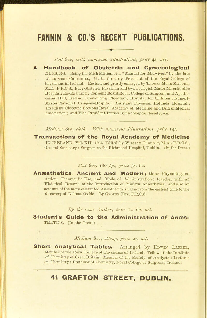 Post Svo, wit A ntimerous Illustrations, price 4J. net. A Handbook of Obstetric and Gynaecological NUHSING. Being the Fifth Edition of a  Manual for Mid-srives, by the late rLEETTvooD-Cnuncnii.L, J'i.D., formerly President of the Eoyal College of Physicians in Ireland. Revised and greatly enlarged by Thomas More Madden, M.D., F.R.C.S., Ed.; Obstetric Physician and Gynsecologist, Mater Misericordia; Hospital; Ex-Examiner, Conjoint Board Eoyal College of Surgeons and Apothe- caiies' Hall, Ireland ; Consulting Physician, Hospital for Children ; formerly Master National Lying-in-Hospital; Assistant Physician, Rotunda Hospital; President Obstetric Sections Royal Academy of Medicine and Biitish Medical Association ; and Vice-President British Gynsecologieal Society, &c. Medium ?>vo, cloth. With ntimerous Illustrations, price 14?. Transactions of the Royal Academy of Medicine IN IRELAND. Vol. XH. 1894. Edited by William Thomson, M.A.. E.R.C.S., General Secretary; Surgeon to the Richmond Hospital, Dublin. (In the Press.) Post Svo, 180 //., price 2^- €>d. Anaesthetics, Ancient and Modern ; their Physiological Action, Therapeutic Use, and Mode of Administration: together with an Historical Resume of the Introduction of Modem Ana?stheties ; and also an aecoimt of the more celebrated Anscsthetics in Use from the earliest time to the discoveiy of Nitrous Oxide. By Georc.e Foy, E.R.C.S. £jf the same Author, price \s. 6d. net. Student's Guide to the Administration of Anaes- THETICS. (In the Press.) Medium 2>vo, oblong, pi-ice 2s. net. Short Analytical Tables. Arranged by Edwin Lappee, Member of the Royal College of Physicians of Ii-eland ; Fellow of the Institute of Chemistry of Great Britain ; Member of the Society of Analysts ; Lecturer on Chemistry; Professor of Chemistry, Eoyal College of Surgeons, Ireland.