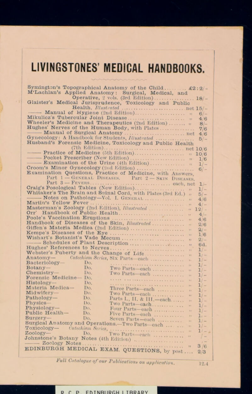 LIVINGSTONES' MEDICAL HANDBOOKS. Symington’s Topographical Anatomy of the Child.. £2 : 2, - M’Lachlan’s Applied Anatomy: Surgical, Medical, and Operative, 2 vols. (3rd Edition) 18/- Glaister’s Medical Jurisprudence, Toxicology and Public Health, Illustrated net 15/- Manual of Hygiene (2nd Edition) 6/- Mikulicz’s Tubercular Joint Disease 4 6 Wheeler’s Medicine and Therapeutics (2nd Edition) 8 - Hughes’ Nerves of the Human Body, with Plates 7/6 Manual of Surgical Anatomy net 4 6 Gynecology: A Handbook for Students, Illustrated 5 _ Husband’s Forensic Medicine, Toxicology and Public Health (7th Edition) net iq 6 Practice of Medicine (5th Edition) Pocket Prescriber (New Edition) Examination of the Urine (4tli Edition) Croom’s Minor Gynecology (2nd Edition) Examination Questions, Practice of Medicine, with Answers Part 1— General Diska.sks. Part 2 —Skin Disease Part 3 — Fevers Craig’s Posological Tables (New Edition) Whitaker’s The Brain and Soinal Cord, with Plates (3rd lid.) Notes on Pathology—Vol. I. Genkrai Martin’s Yellow Fever Masterman’s Zoology (2nd Edition), Illustrated Orr’ Handbook of Public Health Poole’s Vaccination Eruptions Handbook of Diseases of the Skin, Illustrated Giffens Materia Medica (2nd Edition) Kempe’s Diseases of the Eye Wishart’s Botanist’s Vade Mecura Schedules of Plant Description Hughes’ References to Nerves Webster’s Puberty and the Change of Life Anatomy— Catechism So us, Six Parts-each Bacteriology— Do. Botany— Do. Chemistry— Do. Forensic Medicine— Do. Histology— Do. Materia Medica— Do. Midwifery— Do. Pathology— Do. Physics— Do. Physiology— Do. Public Health— Do. Surgery— Do, Two Parts—each Two Parts—each Three Parts—each Two Parts—each .. Parts I., II. & III—each Two Parts—each Four Parts—each Five Parts—each Seven Parts—each Surgical Anatomy and Operations.—Two Parts—each Toxicology— Catechism. Series Zoology— Do. Two Parts—each Johnstone’s Botany Notes (4th Edition) Zoology Notes EDINBURGH MEDICAL EXAM. QUESTIONS, by post 10,6 1/6 li- ef- S. each, net 1,- i/- 51- 4/6 4/- 12; - 4/- 4/6 2/6 2/- 1/6 2/- 6d. 1 /- 1/- 1/- 1 /- 1/- 1/- 1/- 1 /- 1/- 1/- 1/- 1 /- 1/- 1, - i/- i/- l / -, 3/6 23 Full Catalogue of our Publications on application. 12.4