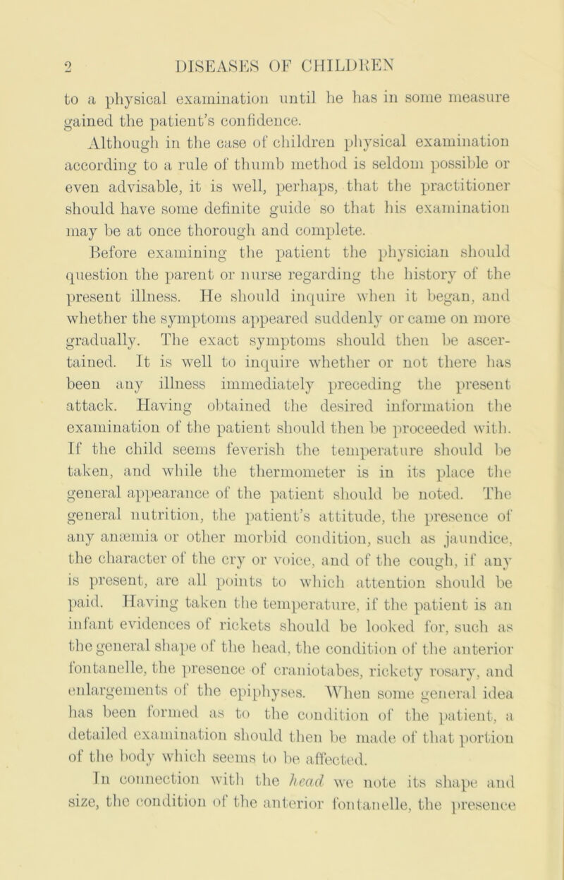 to a physical examination until he has in some measure gained the patient’s confidence. Although in the case of childreu physical examinatiou according to a rule of thumb method is seldoui possible or even advisable, it is well, perhaps, that the practitioner should have some definite guide so that his examination may be at once thorough and complete. Before examining the patient the physician should question the parent or nurse regarding the history of the present illness. He should inquire when it began, and whether the symptoms appeared suddenly or came on more gradually. The exact symptoms should then be ascer- tained. It is well to inquire whether or not there lias been any illness immediately preceding the present attack. Having obtained the desired information the examination of the patient should then be proceeded with. If the child seems feverish the temperature should be taken, and while the thermometer is in its place the general appearance of the patient should be noted. The general nutrition, the patient’s attitude, the presence of any anaemia or other morbid condition, such as jaundice, the character ot the cry or voice, and of the cough, if any is present, are all points to which attention should be paid. Having taken the temperature, if the patient is an infant evidences of rickets should be looked for, such as the general shape of the head, the condition of the anterior tontanelle, the presence of craniotabes, rickety rosary, and enlargements ol the epiphyses. When some general idea has been formed as to the condition of the patient, a detailed examination should then be made of that portion of the body which seems to be affected. In connection with the head we note its shape and size, the condition of the anterior fontanelle, the presence