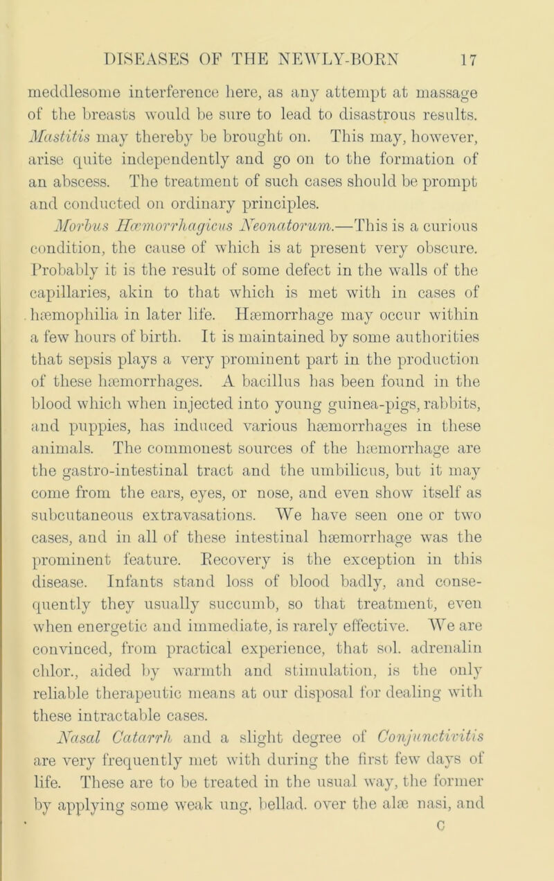meddlesome interference here, as any attempt at massage of the breasts would be sure to lead to disastrous results. Mastitis may thereby be brought on. This may, however, arise quite independently and go on to the formation of an abscess. The treatment of such cases should be prompt and conducted on ordinary principles. Morbus Hcemorrhagicus Neonatorum.—This is a curious condition, the cause of which is at present very obscure. Probably it is the result of some defect in the walls of the capillaries, akin to that which is met with in cases of haemophilia in later life. Haemorrhage may occur within a few hours of birth. It is maintained by some authorities that sepsis plays a very prominent part in the production of these haemorrhages. A bacillus has been found in the blood which when injected into young guinea-pigs, rabbits, and puppies, has induced various haemorrhages in these animals. The commonest sources of the haemorrhage are the gastro-intestinal tract and the umbilicus, but it may come from the ears, eyes, or nose, and even show itself as subcutaneous extravasations. We have seen one or two cases, and in all of these intestinal haemorrhage was the prominent feature. Recovery is the exception in this disease. Infants stand loss of blood badly, and conse- quently they usually succumb, so that treatment, even when energetic and immediate, is rarely effective. We are convinced, from practical experience, that sol. adrenalin chlor., aided by warmth and stimulation, is the only reliable therapeutic means at our disposal for dealing with these intractable cases. Nasal Catarrh and a slight degree of Conjunctivitis are very frequently met with during the first few days of life. These are to be treated in the usual way, the former by applying some weak ung. bellad. over the aloe nasi, and C