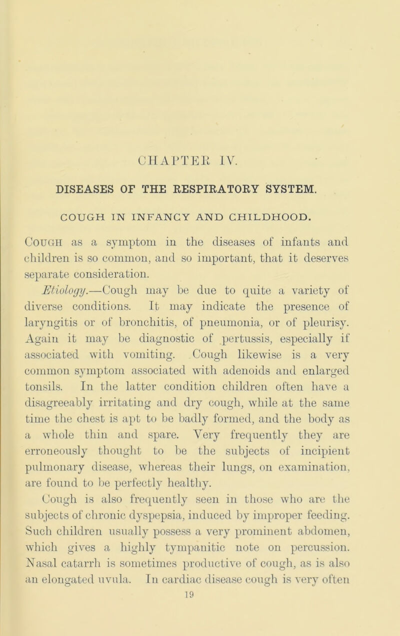DISEASES OF THE RESPIRATORY SYSTEM. COUGH IN INFANCY AND CHILDHOOD. Cough as a symptom in the diseases of infants and children is so common, and so important, that it deserves separate consideration. Etiology.—Cough may be due to quite a variety of diverse conditions. It may indicate the presence of laryngitis or of bronchitis, of pneumonia, or of pleurisy. Again it may be diagnostic of pertussis, especially if associated with vomiting. Cough likewise is a very common symptom associated with adenoids and enlarged tonsils. In the latter condition children often have a disagreeably irritating and dry cough, while at the same time the chest is apt to be badly formed, and the body as a whole thin and spare. Very frequently they are erroneously thought to be the subjects of incipient pulmonary disease, whereas their lungs, on examination, are found to be perfectly healthy. Cough is also frequently seen in those who are the subjects of chronic dyspepsia, induced by improper feeding. Such children usually possess a very prominent abdomen, which gives a highly tympanitic note on percussion. Nasal catarrh is sometimes productive of cough, as is also an elongated uvula. In cardiac disease cough is very often