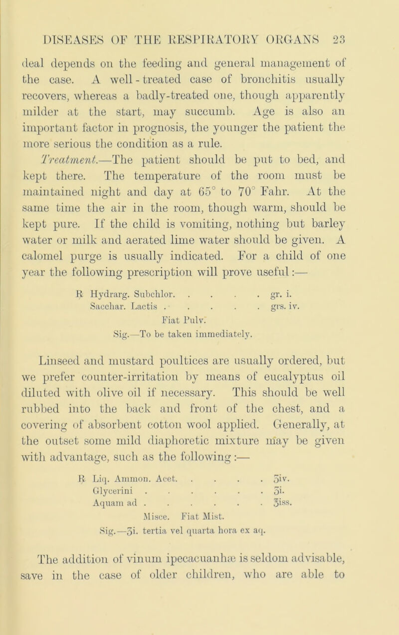 deal depends on the feeding and general management of the case. A well - treated case of bronchitis usually recovers, whereas a badly-treated one, though apparently milder at the start, may succumb. Age is also an important factor in prognosis, the younger the patient the more serious the condition as a rule. Treatment.—The patient should be put to bed, and kept there. The temperature of the room must be maintained night and day at 65° to 70 Falir. At the same time the air in the room, though warm, should be kept pure. If the child is vomiting, nothing but barley water or milk and aerated lime water should be given. A calomel purge is usually indicated. For a child of one year the following prescription will prove useful:— Linseed and mustard poultices are usually ordered, but we prefer counter-irritation by means of eucalyptus oil diluted with olive oil if necessary. This should be well rubbed into the back and front of the chest, and a covering of absorbent cotton wool applied. Generally, at the outset some mild diaphoretic mixture may be given with advantage, such as the following •— R Hydrarg. Subchlor. Sacchar. Lactis . Fiat Pulv. gr. i. grs. iv. Sig.—To be taken immediately. R Liq. Ammon. Acet. Glycerini Aquam ad . . oiv. . 5b . 3iss. Misce. Fiat Mist. Sig.—5b tertia vel quarta bora ex aq. The addition of vinum ipecacuanhse is seldom advisable, save in the case of older children, who are able to