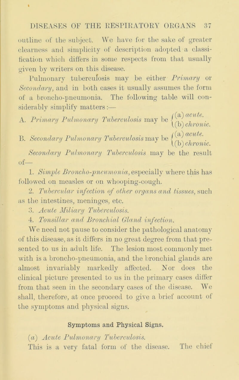 outline of the subject. \Ye have for the sake of greater clearness and simplicity of description adopted a classi- fication which differs in some respects from that usually given by writers on this disease. Pulmonary tuberculosis may be either Primary or Secondary, and in both cases it usually assumes the form of a broncho-pneumonia. The following table will con- siderably simplify matters:— A. Primary Pulmonary Tuberculosis may be J J f(b) chronic. B 1. Secondary Pulmonary 'Tuberculosis may be /(a) mu^e A 1(b) chronic. Secondary Pulmonary Tuberculosis may be the result of— 1. Simple Broncho-pneumonia, especially where this has followed on measles or on whooping-cough. 2. Tubercular infection of other organs and tissues, such as the intestines, meninges, etc. 3. Acute Miliary Tuberculosis. 4. Tonsillar and Bronchial Gland infection. We need not pause to consider the pathological anatomy of this disease, as it differs in no great degree from that pre- sented to us in adult life. The lesion most commonly met with is a broncho-pneumonia, and the bronchial glands are almost invariably markedly affected. Nor does the clinical picture presented to us in the primary cases differ from that seen in the secondary cases of the disease. We shall, therefore, at once proceed to give a brief account of the symptoms and physical signs. Symptoms and Physical Signs. (a) Acute Pulmonary Tuberculosis. This is a very fatal form of the disease. The chief