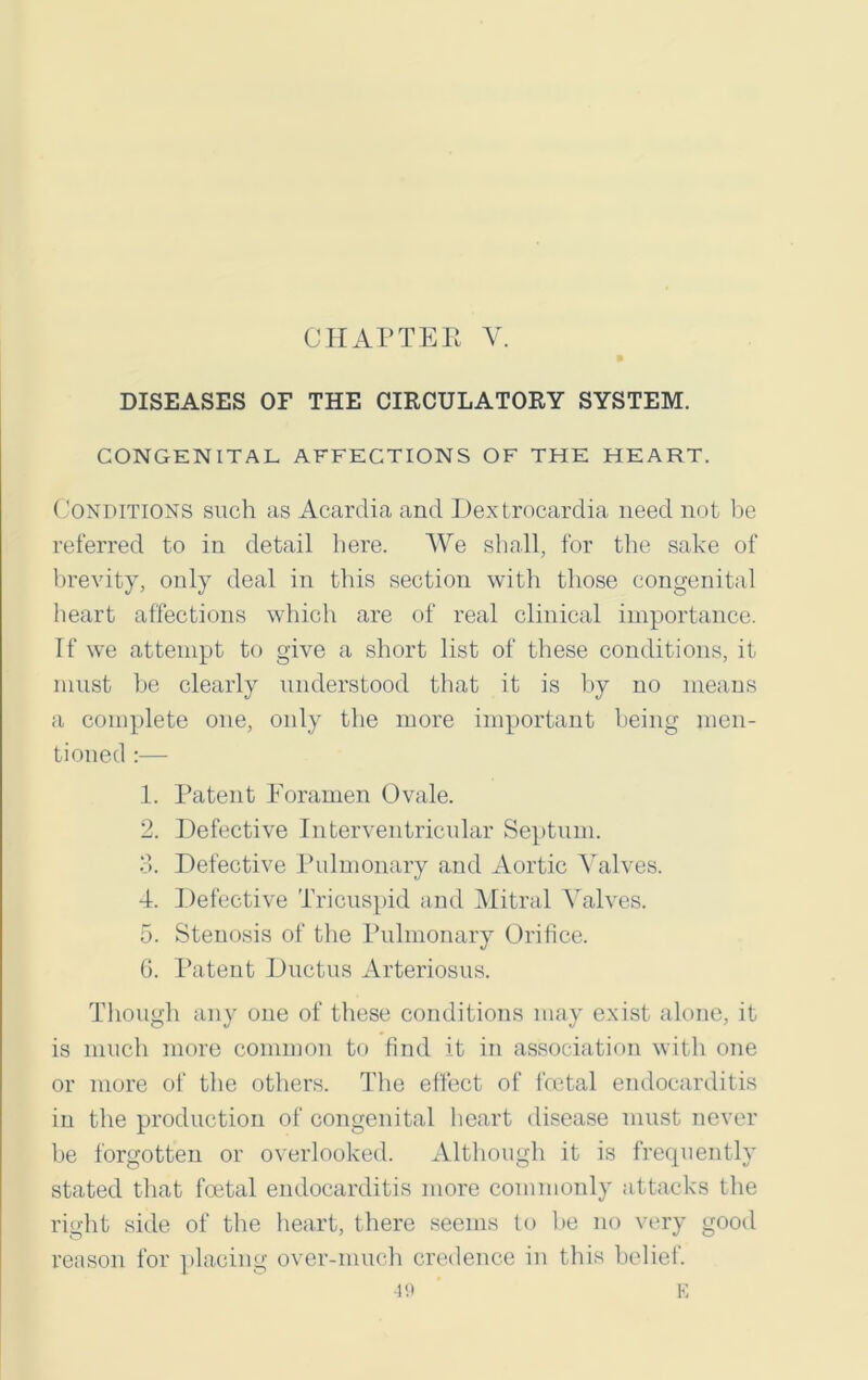 CHAPTEB V. DISEASES OF THE CIRCULATORY SYSTEM. CONGENITAL AFFECTIONS OF THE HEART. Conditions such as Acardia and Dextrocardia need not be referred to in detail here. We shall, for the sake of brevity, only deal in this section with those congenital heart affections which are of real clinical importance. If we attempt to give a short list of these conditions, it must be clearly understood that it is by no means a complete one, only the more important being men- tioned :— 1. Patent Foramen Ovale. 2. Defective Interventricular Septum. 3. Defective Pulmonary and Aortic Valves. 4. Defective Tricuspid and Mitral Valves. 5. Stenosis of the Pulmonary Orifice. 6. Patent Ductus Arteriosus. Though any one of these conditions may exist alone, it is much more common to find it in association with one or more of the others. The effect of fcetal endocarditis in the production of congenital heart disease must never be forgotten or overlooked. Although it is frequently stated that fcetal endocarditis more commonly attacks the right side of the heart, there seems to be no very good reason for placing over-much credence in this beliei. -ifl ' E