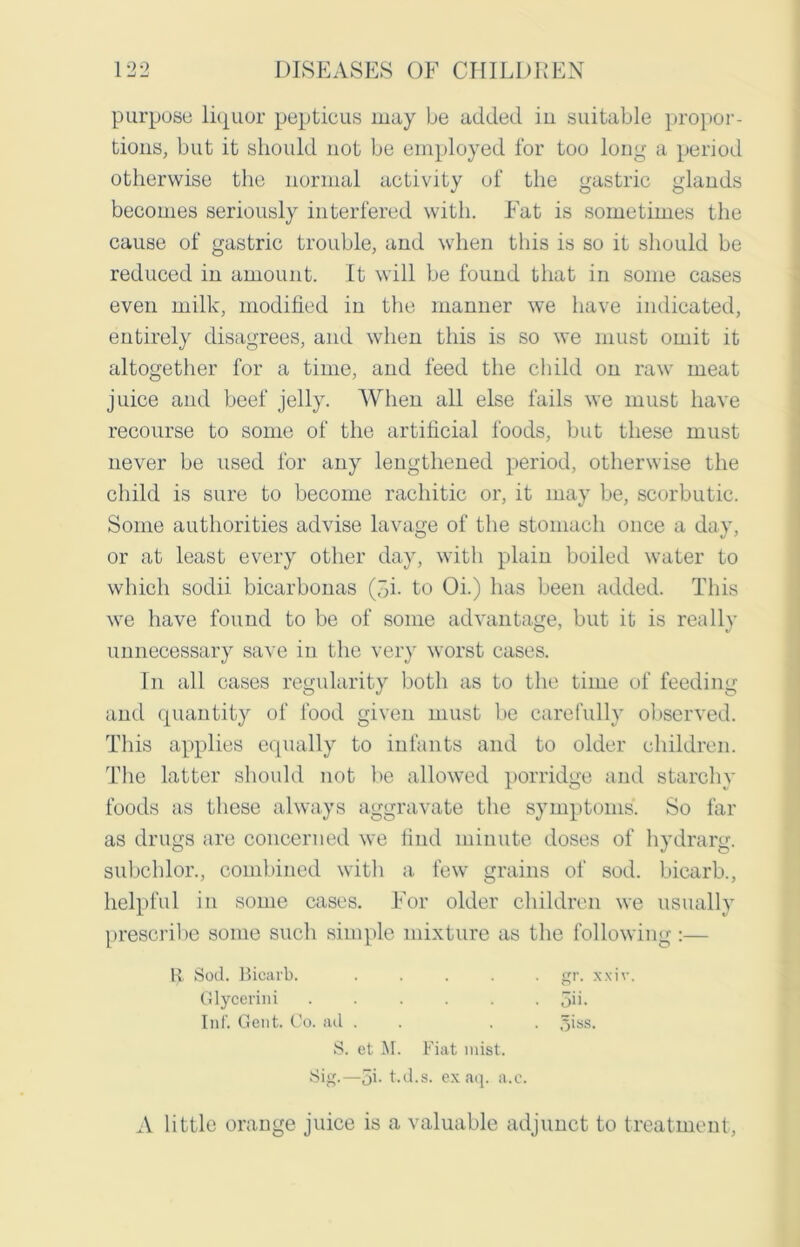 purpose liquor pepticus may be added in suitable propor- tions, but it should not be employed for too long a period otherwise the normal activity of the gastric glands becomes seriously interfered with. Fat is sometimes the cause of gastric trouble, and when this is so it should be reduced in amount. It will be found that in some cases even milk, modified in the manner we have indicated, entirely disagrees, and when this is so we must omit it altogether for a time, and feed the child on raw meat juice and beef jelly. When all else fails we must have recourse to some of the artificial foods, but these must never be used for any lengthened period, otherwise the child is sure to become rachitic or, it may be, scorbutic. Some authorities advise lavage of the stomach once a day, or at least every other day, with plain boiled water to which sodii bicarbonas (>i. to Oi.) has been added. This we have found to be of some advantage, but it is really unnecessary save in the very worst cases. In all cases regularity both as to the time of feeding and quantity of food given must be carefully observed. This applies equally to infants and to older children. The latter should not be allowed porridge and starchy foods as these always aggravate the symptoms. So far as drugs are concerned we find minute doses of hydrarg. subchlor., combined with a few grains of sod. bicarb., helpful in some cases. For older children we usually prescribe some such simple mixture as the following:— it Sod. Bicarb. ..... gr. xxiv. A little orange juice is a valuable adjunct to treatment, Glycerini Inf. Gent. Co. ad . S. et M. Fiat mist. Sig.—5i- t.d.s. exaq. a.c.