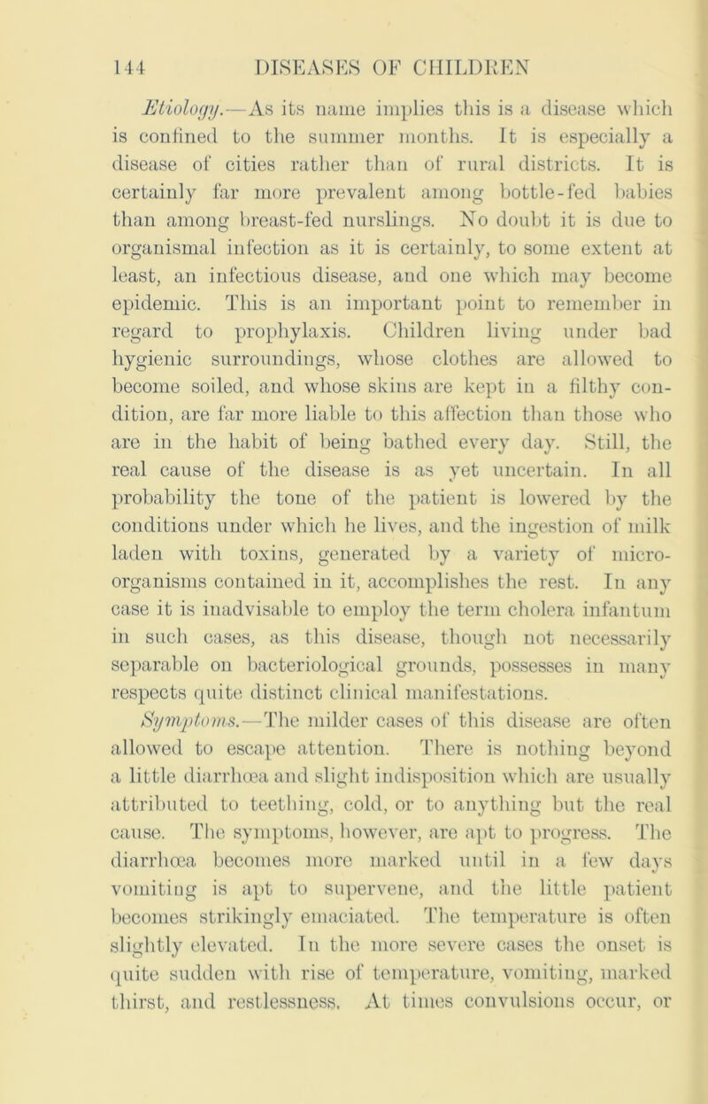 Etiology.—As its name implies this is a disease which is confined to the summer months. It is especially a disease of cities rather than of rural districts. It is certainly far more prevalent among bottle-fed babies than among breast-fed nurslings. No doubt it is due to organismal infection as it is certainly, to some extent at least, an infectious disease, and one which may become epidemic. This is an important point to remember in regard to prophylaxis. Children living under bad hygienic surroundings, whose clothes are allowed to become soiled, and whose skins are kept in a filthy con- dition, are far more liable to this affection than those who are in the habit of being bathed every day. Still, the real cause of the disease is as yet uncertain. In all probability the tone of the patient is lowered by the conditions under which he lives, and the ingestion of milk laden with toxins, generated by a variety of micro- organisms contained in it, accomplishes the rest. In any case it is inadvisable to employ the term cholera infantum in such cases, as this disease, though not necessarily separable on bacteriological grounds, possesses in many respects quite distinct clinical manifestations. Symptoms.—The milder cases of this disease are often allowed to escape attention. There is nothing beyond a little diarrhoea and slight indisposition which are usually attributed to teething, cold, or to anything but the real cause. The symptoms, however, are apt to progress. The diarrhoea becomes more marked until in a few days vomiting is apt to supervene, and the little patient becomes strikingly emaciated. The temperature is often slightly elevated. In the more severe cases the onset is quite sudden with rise of temperature, vomiting, marked thirst, and restlessness. At times convulsions occur, or