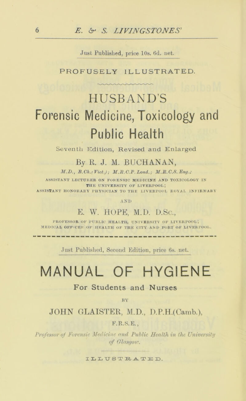 Just Published, price 10s. 6d. net. PROFUSELY ILLUSTRATED. HUSBANDS Forensic Medicine, Toxicology and Public Health Seventh Edition, Revised and Enlarged By R. J. M. BUCHANAN, M.D., B.Ck.i VictJ; M.R.C.P. Lond.; M.R.C.S. Eru] ASSISTANT LECTURER ON FORENSIC MEDICINE AND TOXICOLOGY IN THE UNIVERSITY OF LIVERPOOL-, ASSISTANT HONORARY PHYSICIAN TO THE LIVERPOOL ROYAL INI IP M Alt Y AND E. W. HOPE, M.L). D.Sc., PROFESSOR OF PUBLIC HEALTH, UNIVERSITY OF LIVERPOOL-, MEDICAL OFFICER OF HEALTH OF THE (TTY AND PORT OF LIVERPOOL. Just Published, Second Edition, price 6s. net. MANUAL OF HYGIENE For Students and Nurses RY JOHN GLAISTER, M.D., D.P.H.(Camb.), F.R.S.E., Professor of Forensic Medicine and Public Health in the University of Glasgow. ILLUSTSATED.