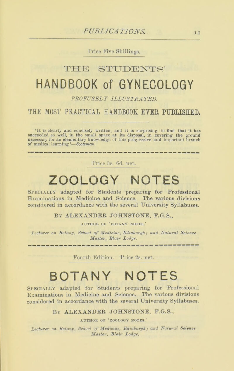 11 Price Five Shillings. THE STUDENTS’ HANDBOOK of GYNECOLOGY PROFUSELY ILLUSTRATED. THE MOST PRACTICAL HANDBOOK EVER PUBLISHED. ‘It is clearly and concisely written, and it is surprising to find that it has succeeded so well, in the small space at its disposal, in covering the ground necessary for an elementary knowledge of this progressive and important branch of medical learning.’—Scotsman. Price 3s. 6d. net. ZOOLOGY NOTES Specially adapted for Students preparing for Professional Examinations in Medicine and Science. The various divisions considered in accordance with the several University Syllabuses. By ALEXANDER .JOHNSTONE, F.G.S., AUTHOR OF ‘BOTANY NOTES,’ Lecturer on Botany, School of Medicine, Edinburgh; and Natural Science Master, Blair Lodge. Fourth Edition. Price 2s. net. BOTANY NOTES Specially adapted for Students preparing for Professional Examinations in Medicine and Science. The various divisions considered in accordance with the several University Syllabuses. By ALEXANDER JOHNSTONE, F.G.S., AUTHOR OF ‘ZOOLOGY NOTES,’ Lecturer on Botany, School of Medicine, Edinburgh; and Natural Science Master, Blair Lodge.