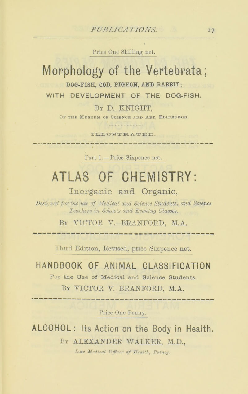 Price One Shilling net. Morphology of the Vertebrata; DOG-FISH, COD, PIGEON, AND BABBIT; WITH DEVELOPMENT OF THE DOG-FSSH. By D. KNIGHT, Of the Museum of Science and Art, Edinburgh. ILLTrSTRATED.. Part L—Price Sixpence net. ATLAS OF CHEMISTRY: Inorganic and Organic, Designed for the use of Medical and Science Students, and Science Teachers in Schools ancl Evening Classes. By VICTOR V. BRANFORD, M.A. t hird Edition, Revised, price Sixpence net. HANDBOOK OF ANIMAL CLASSIFICATION For the Use of Medical and Science Students. By VICTOR V. BRANFORD, M.A. Price One Penny. ALCOHOL: Its Action on the Body in Health. By ALEXANDER WALKER, M.D., l.'ite Medical Officer of Health, Putney.