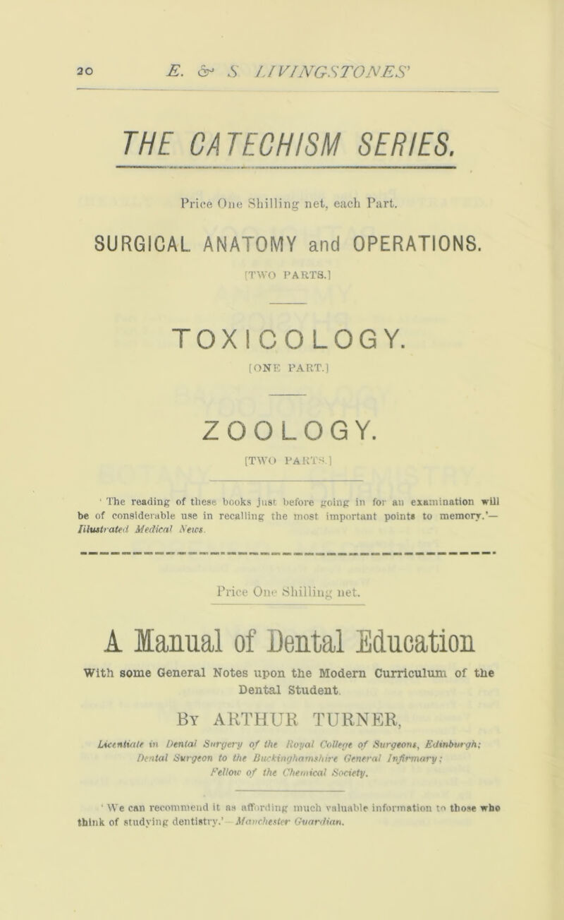 THE CATECHISM SERIES. Price One Shilling net, each Part. SURGICAL ANATOMY and OPERATIONS. (TWO PARTS.l TOXICOLOGY. [ONE PART.] ZOOLOGY. [TWO PARTS.] ■ The reading of these books just before going in for an examination will be of considerable use in recalling the most important point* to memory.’— Illustrated Medical Newt. Price One Shilling net. 1 Manual of Dental Education With some General Notes upon the Modern Curriculum of the Dental Student. By ARTHUR TURNER, Licentiate tit Denial Surgery of the Itopal College of Surgeons, Edinburgh; Dental Surgeon to the Buckinghamshire General Infirmary; Fellow of the Chemical Society. ' We can recommend it as affording much valuable information to those who think of studying dentistry.’- Manchester Guardian.