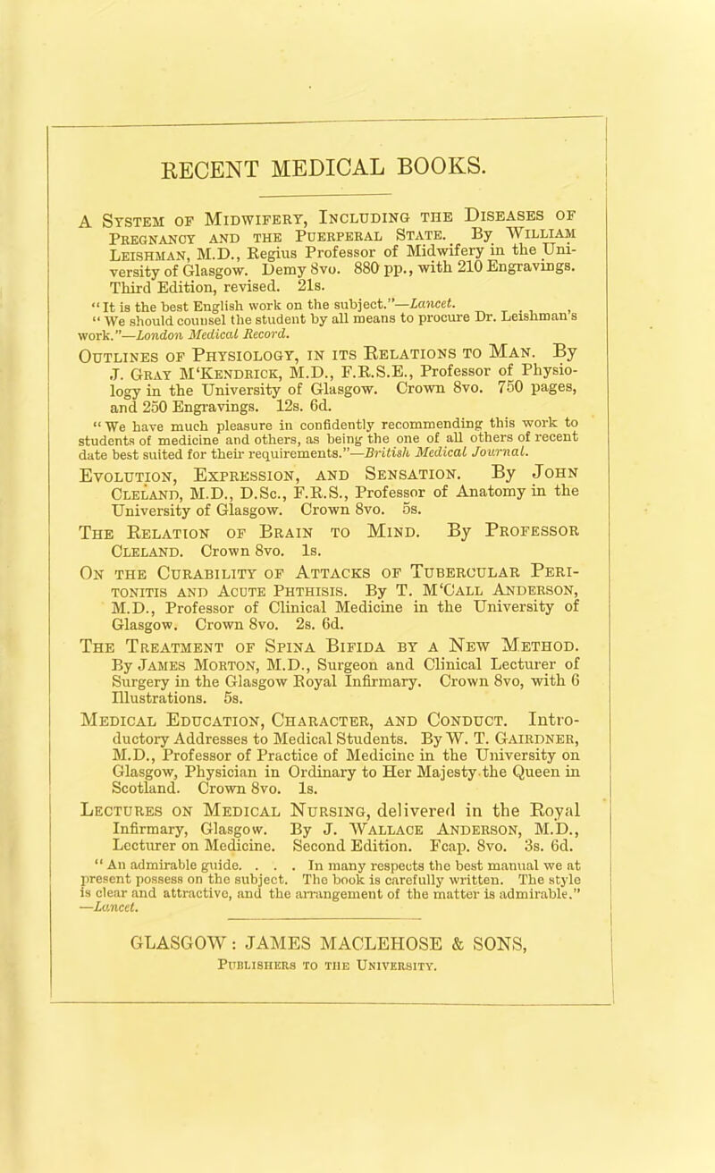 RECENT MEDICAL BOOKS. A System of Midwifery, Including the Diseases of Pregnancy and the Puerperal State. By William Leishman, M.D., Regius Professor of Midwifery in the Uni- versity of Glasgow. Demy Svo. 880 pp., with 210 Engravings. Third Edition, revised. 21s. “ It is the best English work on the subject.Lancet. , “ We should counsel the student by all means to procure Dr. Leishman s work.”—London Medical Record. Outlines of Physiology, in its Relations to Man. By J. Gray M‘Kendrick, M.D., F.B.S.E., Professor of Physio- logy in the University of Glasgow. Crown 8vo. 750 pages, and 250 Engravings. 12s. 6d. “ We have much pleasure in confidently recommending this work to students of medicine and others, as being the one of all others of recent date best suited for them requirements.”—British Medical Journal. Evolution, Expression, and Sensation. By John Cleland, M.D., D.Sc., F.R.S., Professor of Anatomy in the University of Glasgow. Crown 8vo. os. The Relation of Brain to Mind. By Professor Cleland. Crown Svo. Is. On the Curability of Attacks of Tubercular Peri- tonitis and Acute Phthisis. By T. M'Call Anderson, M.D., Professor of Clinical Medicine in the University of Glasgow. Crown 8vo. 2s. 6d. The Treatment of Spina Bifida by a New Method. By James Morton, M.D., Surgeon and Clinical Lecturer of Surgery in the Glasgow Royal Infirmary. Crown 8vo, with 6 Illustrations. 5s. Medical Education, Character, and Conduct. Intro- ductory Addresses to Medical Students. By W. T. Gairdner, M.D., Professor of Practice of Medicine in the University on Glasgow, Physician in Ordinary to Her Majesty the Queen in Scotland. Crown 8vo. Is. Lectures on Medical Nursing, delivered in the Royal Infirmary, Glasgow. By J. Wallace Anderson, M.D., Lecturer on Medicine. Second Edition. Fcap. Svo. 3s. fid. “ An admirable guide. ... In many respects the best manual we at present possess on the subject. The book is carefully written. The style is clear and attractive, and the arrangement of the matter is admirable.” —Lancet. GLASGOW: JAMES MACLEHOSE & SONS; Publishers to the University.