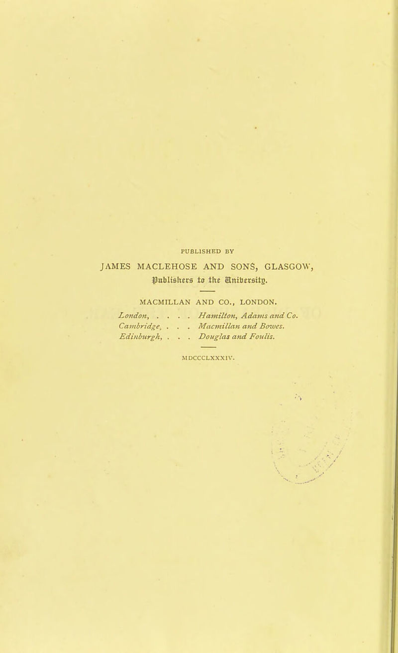 PUBLISHED BY JAMES MACLEHOSE AND SONS, GLASGOW, publishers to the Stnibersitg. MACMILLAN AND CO., LONDON. London, . Cambridge\ Edinburgh, Hamilton, Adams and Co. Macmillan and Bowes. Douglas and Foulis. MDCCCLXXXIW