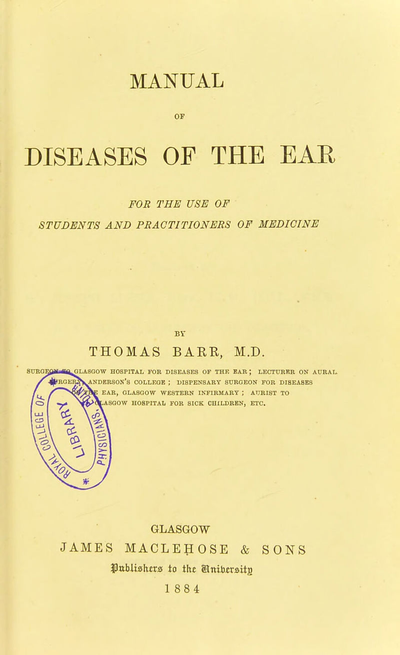 or DISEASES OF THE EAR FOR THE USE OF STUDENTS AND PRACTITIONERS OF MEDICINE BV THOMAS BARR, M.D. GLASGOW HOSPITAL FOR DISEASES OF THE EAR J LECTURER ON AURAL. ANDERSON’S COLLEGE ; DISPENSARY SURGEON FOR DISEASES EAR, GLASGOW WESTERN INFIRMARY ; AURIST TO .ASGOW HOSPITAL FOR SICK CHILDREN, ETC. GLASGOW JAMES MACLEHOSE & SONS ftitblislurs to the Unibcrsitg 1884