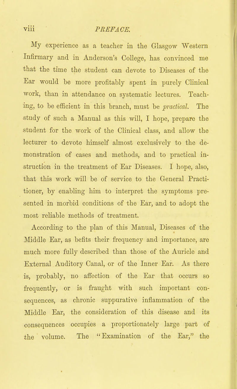 My experience as a teacher in the Glasgow Western Infirmary and in Anderson’s College, has convinced me that the time the student can devote to Diseases of the Ear would be more profitably spent in purely Clinical work, than in attendance on systematic lectures. Teach- ing, to be efficient in this branch, must be practical. The study of such a Manual as this will, I hope, prepare the student for the work of the Clinical class, and allow the lecturer to devote himself almost exclusively to the de- monstration of cases and methods, and to practical in- struction in the treatment of Ear Diseases. I hope, also, that this work will be of service to the General Practi- tioner, by enabling him to interpret the symptoms pre- sented in morbid conditions of the Ear, and to adopt the most reliable methods of treatment. According to the plan of this Manual, Diseases of the Middle Ear, as befits their frequency and importance, are much more fully described than those of the Auricle and External Auditory Canal, or of the Inner Ear. As there is, probably, no affection of the Ear that occurs so frequently, or is fraught with such important con- sequences, as chronic suppurative inflammation of the Middle Ear, the consideration of this disease and its consequences occupies a proportionately large part of the volume. The “Examination of the Ear,” the