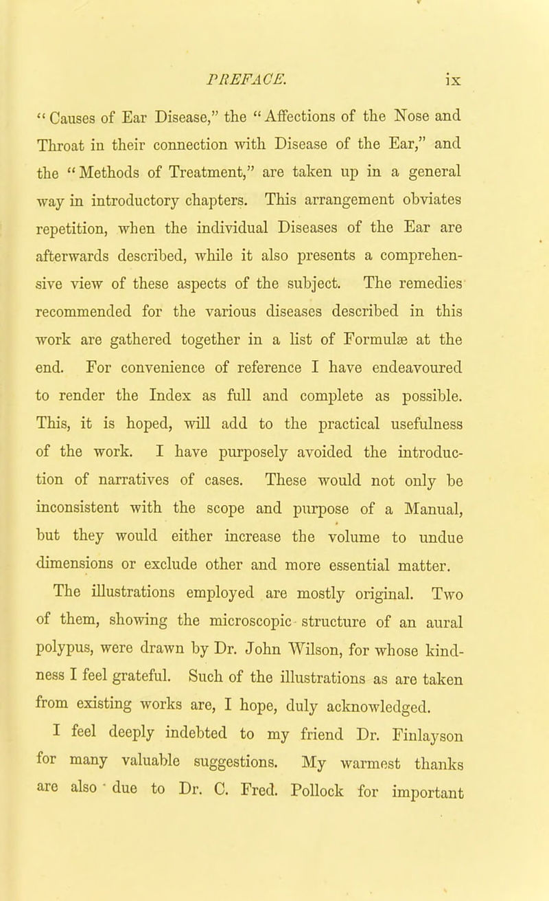 “ Causes of Ear Disease,” the “ Aifections of the Nose and Throat in their connection with Disease of the Ear,” and the “ Methods of Treatment,” are taken up in a general way in introductory chapters. This arrangement obviates repetition, when the individual Diseases of the Ear are afterwards described, while it also presents a comprehen- sive view of these aspects of the subject. The remedies recommended for the various diseases described in this work are gathered together in a list of Formulae at the end. For convenience of reference I have endeavoured to render the Index as full and complete as possible. This, it is hoped, will add to the practical usefulness of the work. I have purposely avoided the introduc- tion of narratives of cases. These would not only be inconsistent with the scope and purpose of a Manual, but they would either increase the volume to undue dimensions or exclude other and more essential matter. The illustrations employed are mostly original. Two of them, showing the microscopic structure of an aural polypus, were drawn by Dr. John Wilson, for whose kind- ness I feel grateful. Such of the illustrations as are taken from existing works are, I hope, duly acknowledged. I feel deeply indebted to my friend Dr. Finlayson for many valuable suggestions. My warmest thanks are also due to Dr. C. Fred. Pollock for important