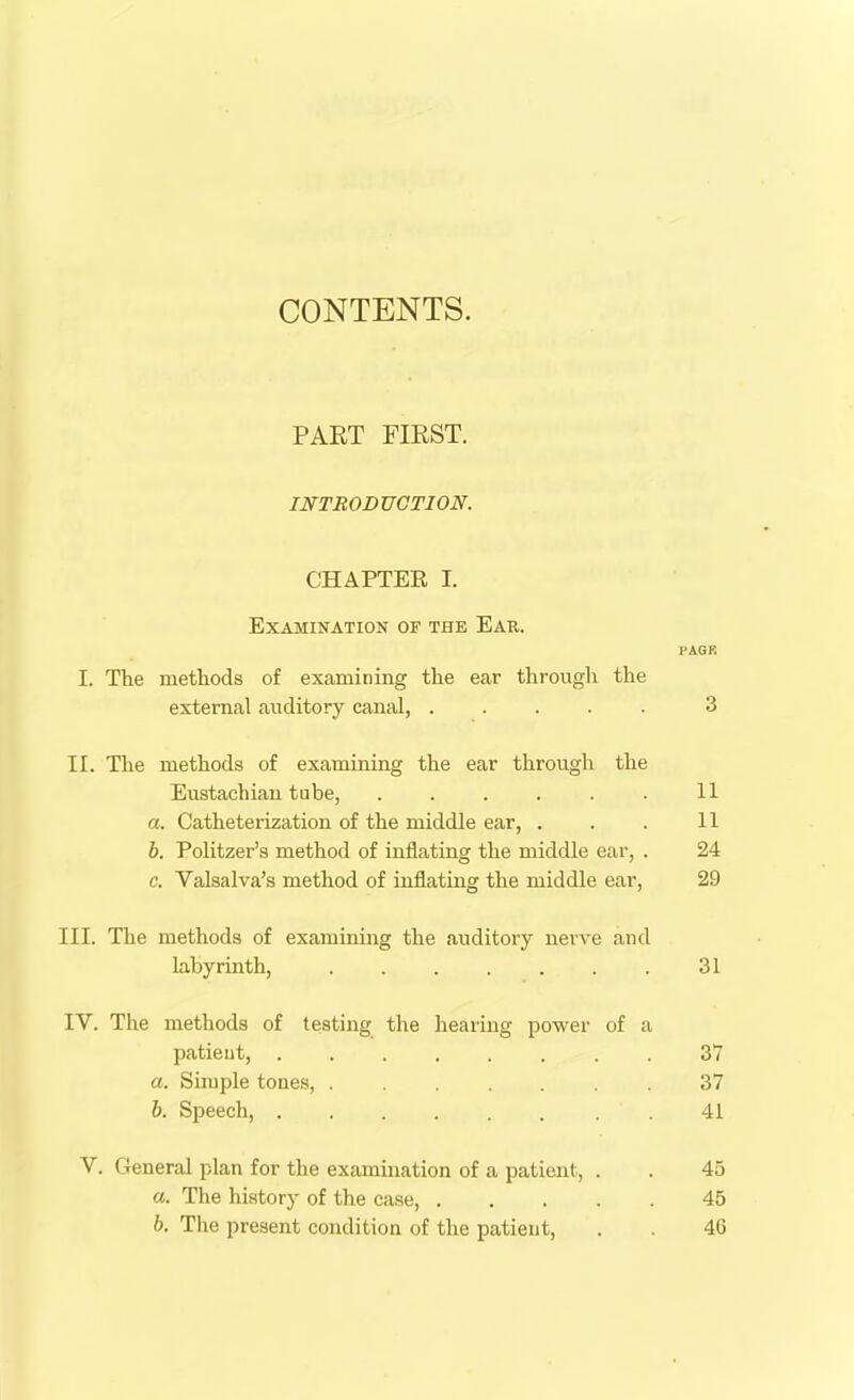 CONTENTS. PART FIRST. INTRODUCTION. CHAPTER I. Examination of the Ear. PAGE I. The methods of examining the ear through the external auditory canal, ..... 3 II. The methods of examining the ear through the Eustachian tube, . . . . . . 11 a. Catheterization of the middle ear, . . . 11 b. Politzer’s method of inflating the middle ear, . 24 c. Valsalva’s method of inflating the middle ear, 29 III. The methods of examining the auditory nerve and labyrinth, 31 IV. The methods of testing the hearing power of a patient, 37 a. Simple tones, 37 b. Speech, .41 V. General plan for the examination of a patient, . . 45 а. The history of the case, 45 б. The present condition of the patient, . . 46