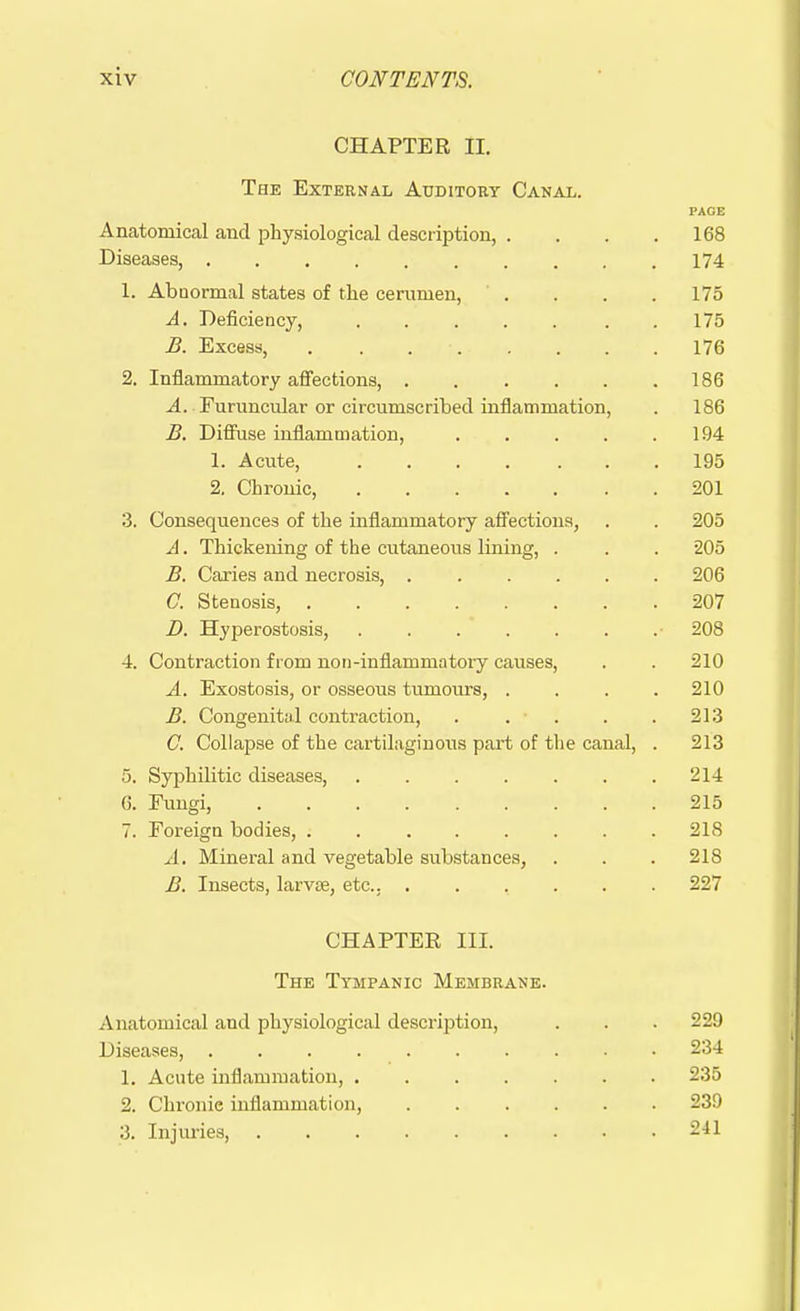 CHAPTER II. The External Auditory Canal. PAGE Anatomical and physiological description, . . . .168 Diseases, 174 1. Abnormal states of the cerumen, .... 175 A. Deficiency, .175 B. Excess, 176 2. Inflammatory affections, . . . . . .186 A. Furuncular or circumscribed inflammation, . 186 B. Diffuse inflammation, 194 1. Acute, .... ... 195 2. Chronic, 201 3. Consequences of the inflammatory affections, . . 205 A. Thickening of the cutaneous lining, . . . 205 B. Caries and necrosis, 206 C. Stenosis, 207 D. Hyperostosis, 208 4. Contraction from non-infiammatory causes, . . 210 A. Exostosis, or osseous tumours, .... 210 B. Congenital contraction, . . . . .213 C. Collapse of the cartilaginous part of the canal, . 213 5. Syphilitic diseases, 214 6. Eungi, 215 7. Foreign bodies, . 218 A. Mineral and vegetable substances, . . . 218 B. Insects, larvae, etc., 227 CHAPTER III. The Tympanic Membrane. Anatomical and physiological description, . . . 229 Diseases, 234 1. Acute inflammation, 235 2. Chronie inflammation, 239 3. Injuries, 241