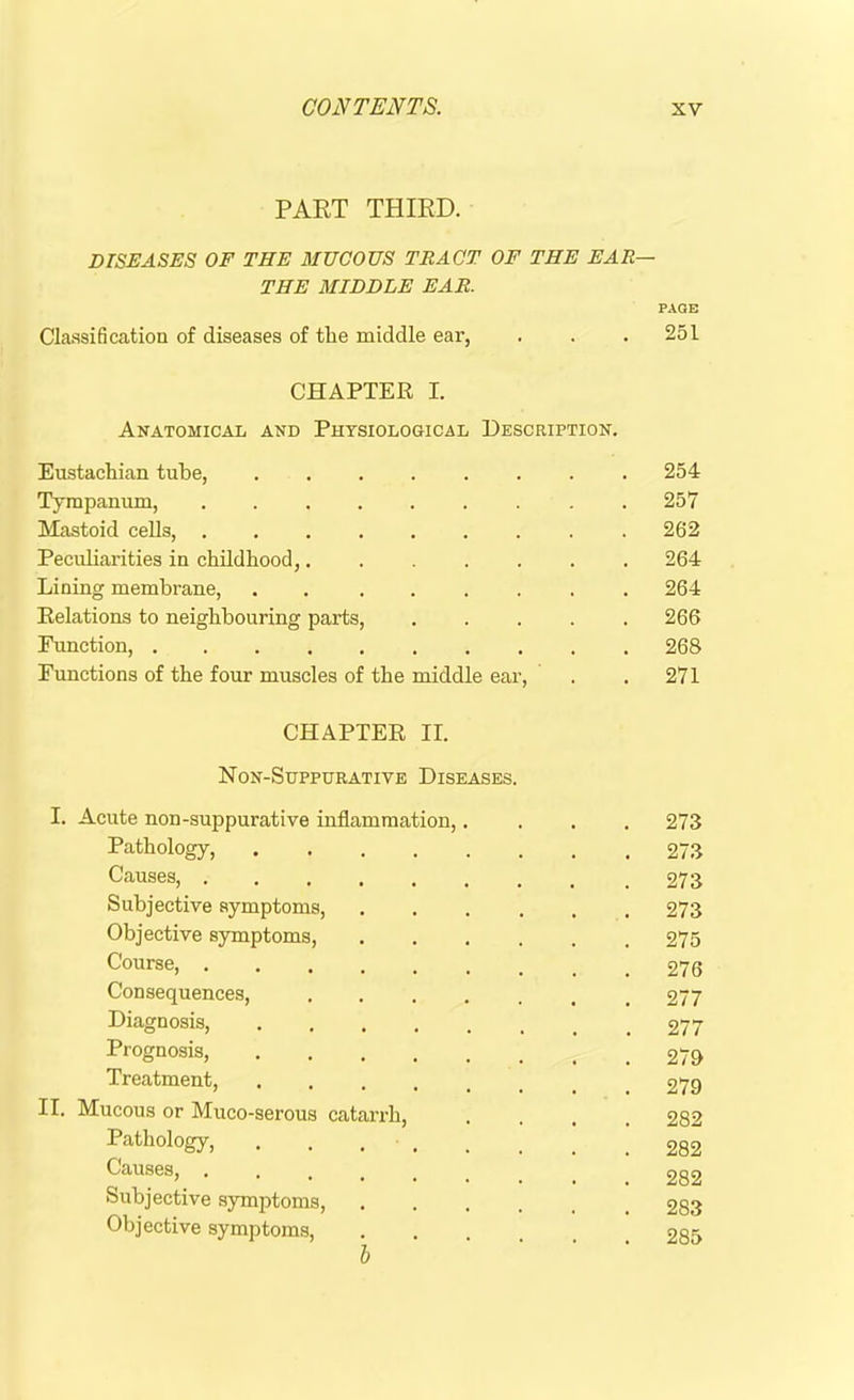 PART THIRD. DISEASES OF THE MUCOUS TRACT OF THE EAR THE MIDDLE EAR. Classification of diseases of the middle ear, CHAPTER I. Anatomical and Physiological Description. Eustachian tube, Tympanum, Mastoid cells, Peculiarities in childhood, Lining membrane, . Relations to neighbouring parts, Function, Functions of the four muscles of the middle ear, CHAPTER II. Non-Suppurative Diseases. I. Acute non-suppurative inflammation,.... Pathology, Causes, Subjective symptoms, ...... Objective symptoms, Course, Consequences, Diagnosis, Prognosis, Treatment, .... II. Mucous or Muco-serous catarrh, .... Pathology, . . . Causes, ... Subjective symptoms, Objective symptoms, PAGE 251 254 257 262 264 264 266 268 271 273 273 273 273 275 276 277 277 279 279 282 282 282 283 285 h