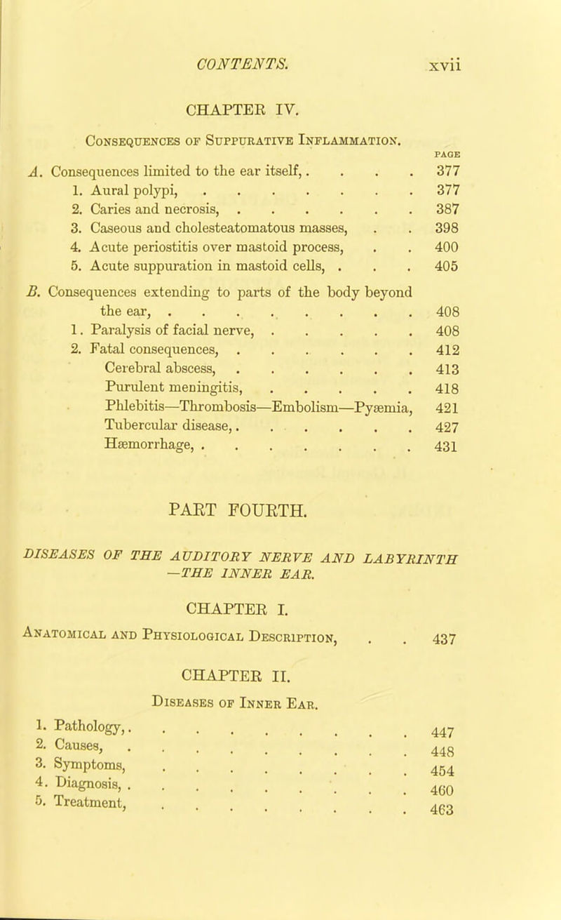 CHAPTER IV. Consequences of Suppurative Inflammation. PAGE A. Consequences limited to the ear itself,. . . . 377 1. Aural polypi, 377 2. Caries and necrosis, 387 3. Caseous and ckolesteatomatous masses, . . 398 4. Acute periostitis over mastoid process, . . 400 5. Acute suppuration in mastoid cells, . . . 405 B. Consequences extending to parts of the body beyond the ear, 408 1. Paralysis of facial nerve, 408 2. Fatal consequences, . . . . . .412 Cerebral abscess, 413 Purulent meningitis, 418 Phlebitis—Thrombosis—Embolism—Pyaemia, 421 Tubercular disease, 427 Haemorrhage, 431 PART FOURTH. DISEASES OF TEE AUDITORY NERVE AND LABYRINTH —THE INNER EAR. CHAPTER I. Anatomical and Physiological Description, . . 437 CHAPTER II. Diseases of Inner Ear. 1. Pathology, 447 2. Causes, ! 448 3. Symptoms, 454 4. Diagnosis, 460 5. Treatment, 4po