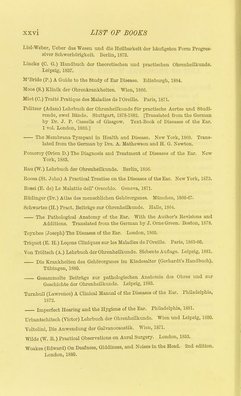 Liel-Weber, Ueber das Wesen und dio Hoilbarkeit der kiiufigsten Form Progres- siver SchwerlicSrigkoit. Berlin, 1873. Lincke (C. G.) Handbuck der theoretiseben und practiscben Ohrenbeilkunde. Leipzig, 1837. M'Bride (P.) A Guide to tbe Study of Ear Disease. Edinburgh, 1884. Moos (S.) Klinik der Ohrenkrankheiten. Wien, 1S66. Miot (C.) Traits Pratique des Maladies de l’Oreille. Paris, 1871. Politzer (Adam) Lehrbuch der Ohrenheilkunde fiir praetische Aertze und Studi- rende, zwei Bitnde. Stuttgart, 1878-1S82. [Translated from the German by Dr. J. P. Cassells of Glasgow. Text-Book of Diseases of tbe Ear. 1 vol. London, 1SS3.] The Membrana Tympani in Health and Disease. New York, 1S69. Trans- lated from the German by Drs. A. Mathewson and H. G. Newton. Pomeroy (Orien D.) The Diagnosis and Treatment of Diseases of the Ear. New York, 18S3. Rau (W.) Lehrbuch der Ohrenheilkunde. Berlin, 1S56. Roosa (St. John) A Practical Treatise on the Diseases of the Ear. New York, 1S73. Rossi (E. de) Le Malattie dell’ Orecchio. Geneva, 1871. RUdinger (Dr.) Atlas des menschlichen Gehororganes. MUnchen, 1866-67. Schwartze (H.) Praot. Beitrage zur Ohrenheilkunde. Halle, 1864. The Pathological Anatomy of the Ear. With the Author’s Revisions and Additions. Translated from the German by J. Orne Green. Boston, 1S78. Toynbee (Joseph) The Diseases of the Ear. London, 1S60. Triquet (E. H.) Legons Cliniques sur les Maladies de l’Oreille. Paris, 1S63-60. Von Troltsck (A.) Lehrbuch der Ohrenheilkunde. Siebente Auflage. Leipzig, 1881. Die Krankheiten des Gehororganes im Kindesalter (Gerhardt's Handbuck). Ttibingen, 1SS0. Gesammelte Beitriige zur pathologischen Anatomie des Ohres und zur Geschichte der Ohrenheilkunde. Leipzig, 1S83. Turnbull (Lawrence) A Clinical Manual of the Diseases of the Ear. Philadelphia, 1S72. Imperfect Hearing and the Hygiene of the Ear. Philadelphia, 1SS1. Urbantsckitsck (Victor) Lehrbuch der Okronkeilkunde. Wien und Leipzig, 1SS0. Voltolini, Die Anwendung der Galvanocaustik. Wien, 1871. Wilde (W. R.) Practical Observations on Aural Surgery. London, 1S53. Woakes (Edward) On Deafness, Giddiness, and Noises in the Head. 2nd edition. London, 1S80.