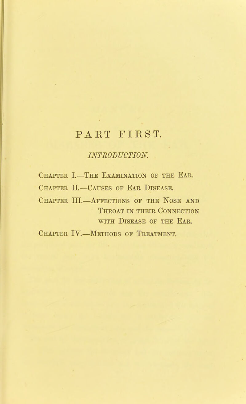 PART FIRST. INTRODUCTION. Chapter I.—The Examination of the Ear. Chapter II.—Causes of Ear Disease. Chapter III.—Affections of the Nose and Throat in their Connection with Disease of the Ear. Chapter IY.—Methods of Treatment.